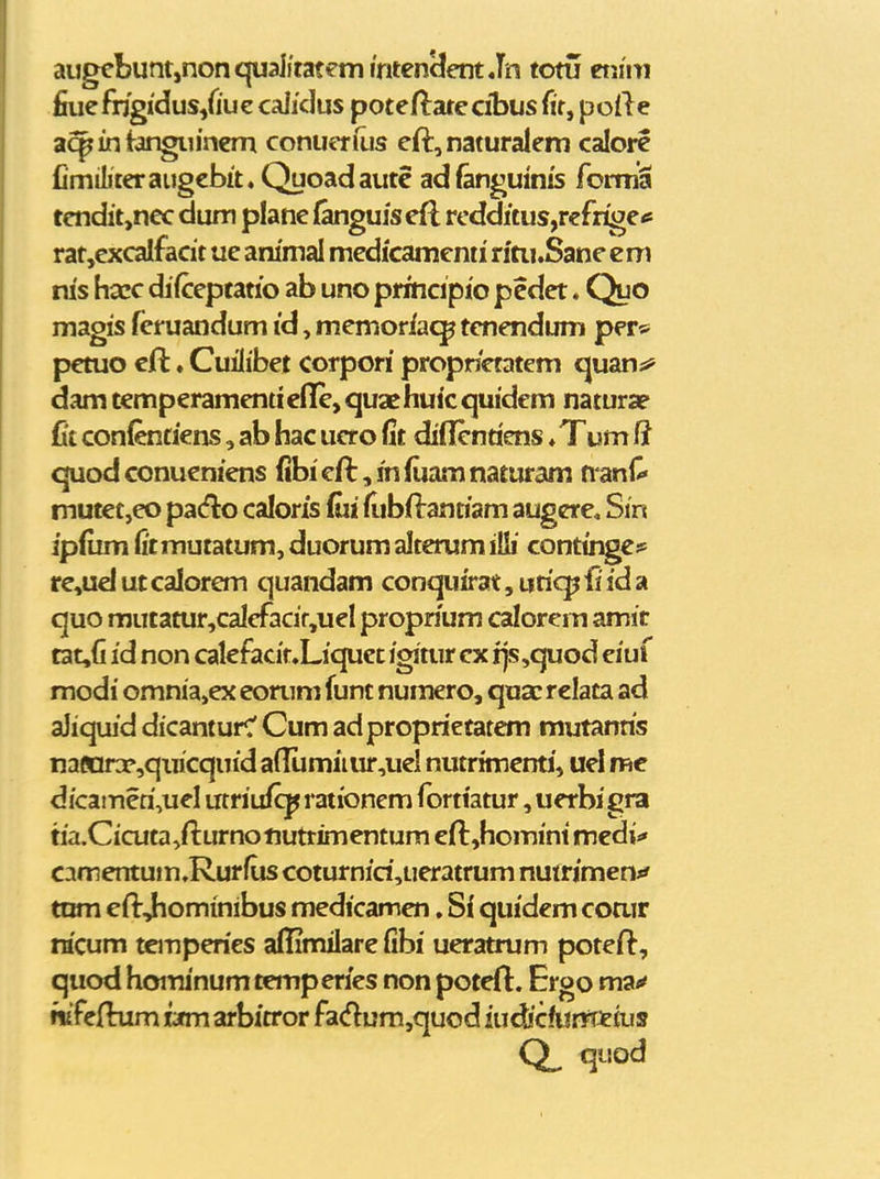 aijgebunt,nonquaiitat€mimen3ent Jn totu eijim fiue frigidusjduz calidus poteftare cibus fit, poile aq^intangiiinern conuerfus eft,naturalem calore Cmiliteraugebit» Quoadaute adfanguinis forniS tendit,nec dum plane {anguisefl rcdditus,rcfrigetf rat,excalfacit ue animal medicamenti rftii.Sane em ms hacc difceptatio ab uno prmcipio pedet. Quo magis feruandum id, memoriac^p tenendum per* petuo eft. Cuiiibet corpori propnetatem c^uan;^ dam temperamentiefife, quae huic quidem naturap fit conlentiens, ab hac ucro fit diflentiens ♦ Tum (i quodconueniens (ibief^^mfuamnaturam nanC» mutet,eo pa(flo caloris fui fubflantiam augere. Sin ipfum fitmutatum, duorum alterum itti continge?^ fe,ud ut calorem quandam conquirat, uriqj fi id a quo mutatur,calefacif,uel proprium calorem amit tat,fi id non calefacit.Liquet igitur ex ijs,quod eiuf modi omnia,ex eonim funt numero, quac relata ad aJiquid dicanturc' Cum adproprietatem mutanris nafiirx,qiiicquid a(lumiiur,uel nutrimenti, uel me dicatneri,uel utriufcp rationem fortiatur, uerbi gra ria.Cicuta^fturnonuttimentum eft^homini medi^» C-imentum.Rurfus coturnid,ueratrum nutrjmen*' tnm eftjiominibus medicamen, Si quidem coair nicum temperies affimilare fibi ueratrum poteil, quod hoiTunum temperies non poteft. Ergo rrot^ ritfejfhim wm arbitror fa<flum,quod iudicfurtteius