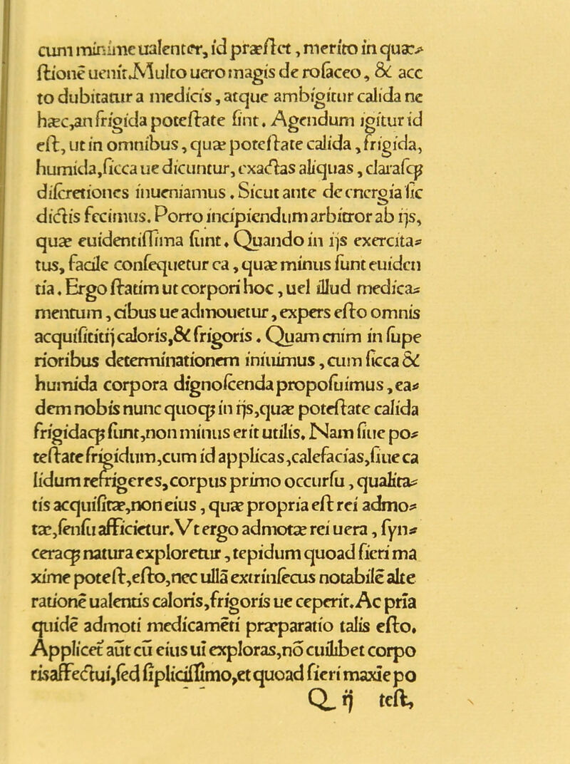 cum miniinc ualcntcr, id prapjflct, nicrito in quac> fboncuemrAlultoucromagisderoiacco, Sc acc to dubitanir a medicis, atquc ambigittir calida nc hcec,anrrioidapoteflate fint. Agcndum igiturid eft, ut m omnibus, quse potcflate calida, frigida, humida,Gcca ue dicuntur, cxa(^s aliquas, daia(cp difcretioncs inueniamus ♦ Sicut ante dccncrgia iic didis fccimus. Porroindpicndumarbitrorab i]s, quae euidentiflima (iint» Quandoin ijs exercitaf tus, facilc confequetur ca, quas minus funt euidcn tia. Ergo flradm ut corpori hoc, uel illud medicas mentum, dbus ueadmouetur, expers efto omnis acquifititi]caIoris,&frigoris, Quamcnim in fupe rioribus determinationcm iniuimus^cumficca&i humida corpora digno/cendapropofuimus,ca»» dcm nobis nunc quocp in rjs,qu2e poteflatc calida frigidacp (iint,non minus er it utilis. JNam fiue po# teftatefr^idum,cum id applicas,calcfacias,fiueca lidum remgcrcSjCorpus primo occurfu, quaHtas^ tis acqui(ita?,non eius, qua? propria efl rei admoi* ta?,(en(ii afFicictur, Vt ergo admotse rei uera, {ynst ceracp natura exploreuir, tepidum quoad ficri ma xime potell:,efl:o,nec uUa exirin/ecus notabilc ak e rauone ualenus caIoris,frfgoris ue ceperir. Ac pria qiiide admoti medicameti prscparatio talis efto. Applicet aut cu eius ui expIoras,no cuilibet corpo risaffcdui,(cd fipIidIIinio,ctquoad fieri maxiepo