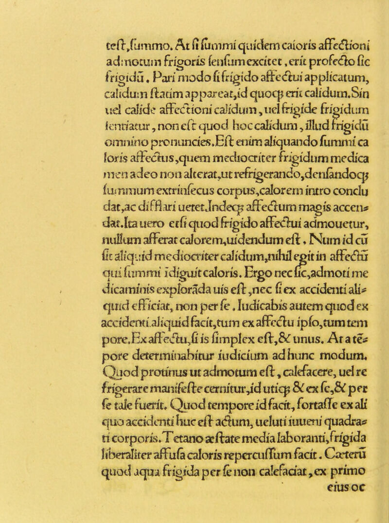 tclljummo. At (i &nimi' qiiidem caioris aflfecfHoni adincmm frigoris fenrumcxcicct ,cru profcdlo fic fngidu, Paii modo fi frigido affe(fiui apphcatum, caliduin ftatim apparear,id quocp erit cahdum.Sin iid calidc affcctionicaWumjUelfngide frigidum ienriatur, non efc quod hoc calidum, illud mgidu omnino pronundes.Eft entm aliquando fumnii ca loris aiFecTiis,quem mcdioaicer frigidum medica nicn adeo non alterat,ut refr^erando,dcnlandocp fummum extriniecus corpus,caIorern intro conclu dat,ac difjfiari uetet Jndeq? afFedum magis acccn* dat.{ta uero erfi qiiod frigido afFeCliii admouetur, nuHum afferat calorem,uidendum eft ♦ Num id cu fit aliqiiid medioaitcr calidum,nihil cgit in affe(fHi qui lammi idiguit caloris. Ergo nec uc,admoti me dicaminisexpk)radauiseff,nec (lex acddentiali^ quid efficiat, non pcr ie. ludicabis autem qiiod cx accidcnti.aJiquidfiicit,tum exaffcd:u ipfo,tumtem pore.Ex af}e4ftu,fi is fimplcx eff unus. At a tc* pore determinabitur iudidum ad hunc modum, Qijod protinus ut admotum eft, calcfacere, ud re frigerare manifeftc cernitur,id uric^ cx (c,& p e r fc talc fucrit. Quod temporeidfacit, fortailc ex ali quo accidcnri huc cff acftum, ucluti iuueni quadra* ri corporis.Tctano acftatc mcdia Iaboranri,frigida liberalitcr affufa caloris repercuffum facit. Catcru quodaquafrigidapcrfenon ca!efadat,ex primo eius oc