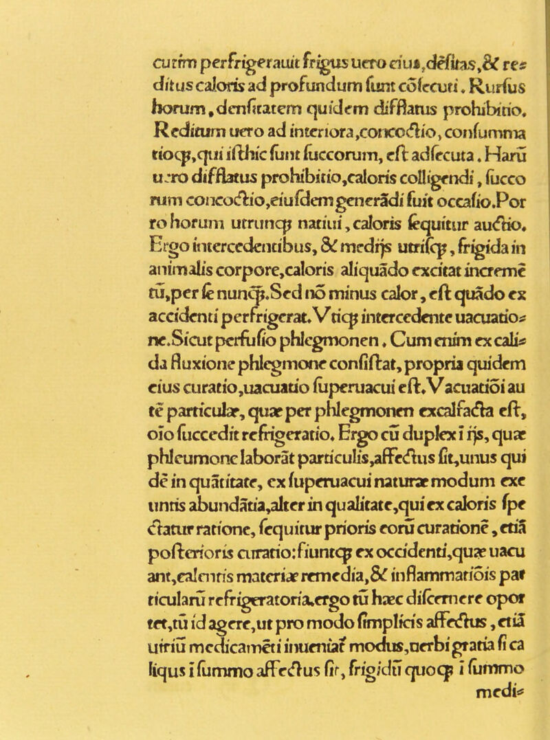 curfm perfrigeranit frigns ucro dui,defilias,& re* dituscaloris ad profundum funt cofccuti. Ruriiis horum.dcnfitaiem qufdcm diffiatus prohibirio. Rcdicum uero ad intcriora,coiKOcflio> confumma rtoc^,qiii ifthic funt fuccorum, cfl adfccuta. Haru u.*ro difiiamis prohibitio,caIoris coUigf ndi, (ucco rum conco£flio,eiufdemgencradi fuit occafio.Por rohorum urruncp natiui,caIoris (equitur au<fbo« Ergo tiitercedciKibus, mcdijs utriK^, fr^ida in aiiimalis corpore,caIons aliquado excitat inaemc tu,per fe nun^.Sed no minus calor, eft quado ex acddenti pcrfrigcrat» Vric^ intercedente uacuario^ ne.Sicut perftifio phlcgmonen ♦ Cum enim ex cali* da Buxione phlcgmone confiftat, propria quidem eius curatio,uacuauo iliperuacui eil:, Vacuatioi au te particubr, quac per phlegmonen excalfada cft, olo iliccedit refrigeratio» Eigo cii dupJex i i}s, quac phlcumonclaborat parriculis^aflfeiflus (it,unus qui deinquatitate, cxfuperuacuinaturatmodum exe unris abundaria,alter in qualitate,qui ex caloris fpe <!}atur ratione, fequitur prioris eoru curarione, etia pofterioris airario:fiuntcp ex oca'denri,qua? uacu ant,calcnris matcriaercmedia,&r inflammatiois pa» ticularu refrigeratoria^ergo tu haec diicrmere opor tet,tu id agere,ut pro modo (tmplfds aff«fKis, etil Ufriii mcdicamcti inueniat modus,nerbigratia fi ca liqus ifummo affe(flus fir, friojdu quoq? i (ummo medi»*