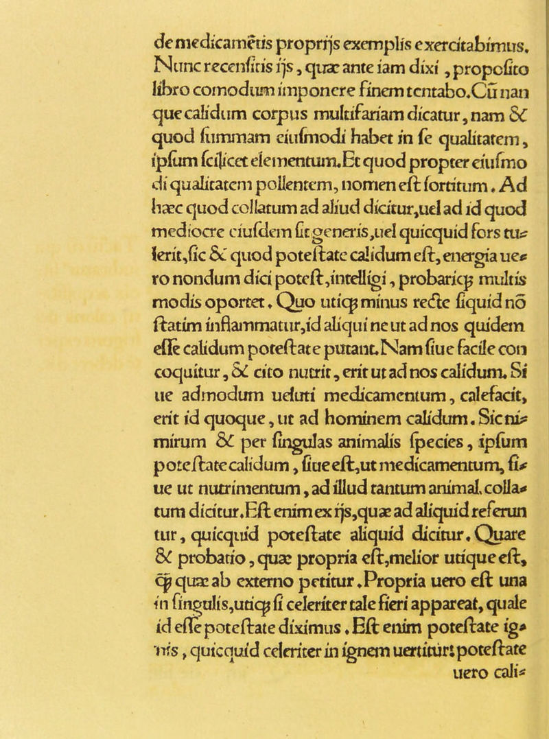deniedicameus proprrjs excmplis exerdtabmiiis. Ntinc recenfiris i]s, quac ante lam dixi, propcfito Iibro comodiLm imponcre finem tcntabcCu nan quecalidum corpus muItifariamdicaturjnamSC quod (iimmam ciuimodi habet in fe qualitatem, ip(um fcilicet elementuiTuEc quod propter eiufmo di qualitatem poUentem, nomeneft fortitum ♦ Ad hxc quod collatum ad aliud didtur,uel ad id quod mediocre ciuidem Ctgeneris,uel quicquid fors tvus lerit,(ic quod poteftate calidum cft,energia ue^ ro nondum did poteft,intdIigi, probaricp multis modis oportet ♦ Quo utic^minus rede fiquidno ftatim inflammatur,id aliqui ne ut ad nos quidem efle calidum poteftate putanLNam (iue facile con coquitur, SC cito nutrit, erit ut ad nos calidum* Si* ue admodum uduti medicamcntum, calefadt, erit id quoque,ut ad hominem calidum.Sicni;* mirum dC per fingulas animalis (pecies, ipftim poteftatecalidum, fiue eft,utniedicamentum, fi^ ue ut nutrimentum, ad illud tantum animaI,coIIa^ tum didtur .Eft enim ex tjs,qua? ad aliquid referun tur,quicqiud poteftate aliquid dicitur.Quare Sc probatio,cjU3c propriaeft^melior utiqueeft, cpquacab cxtemo petitur.Propria uero eft una in fingulis,utic^ fi celeriter tale Beri appareat, quale id efliepotcftate diximus .Eft eiiim potcftate ig* 'ms, quicquid ceicritcrin igncm uertituripoteftatc uero cali*