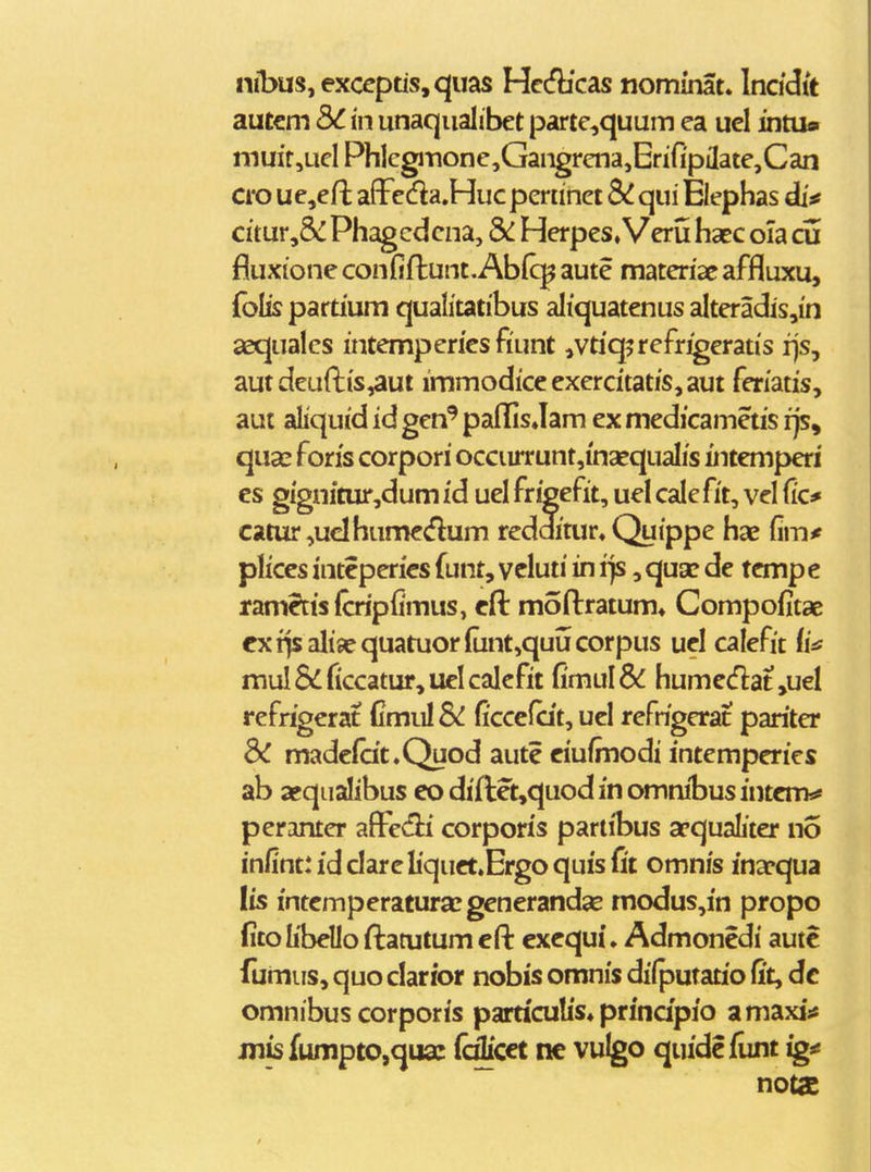 nibus, exccptis,quas Hc(fb'cas nominat. Incidit autem bC in unaqiialibet parte,quum ea uel intu» muir,uclPhlcgiTione,Gangrena,Enfi'piIate,Can cro uejcfl affcda.Hucperiinct & qui Elephas di«f citur,& Phagcdcna, Herpes, Veru haec oia di fluxione confill:unt.Ab(c^ aute materiae affluxu, folis partium qualitatibus aliquatenus alteradis,in aequalcs intempcries fiunt ,vtiq5rcfrigeratis rjs, aut deuftis,aut immodiceexercitatis,aut feriatis, aut aliquid id gen*' pafiQs»Iam ex medicametis rjs, quas foris corpori occiirrunt,i'naequaIis fntemperi es gi'gnftur,dum i'd uel fr^efit, uel calc fit, vel fic^ catur,uclhumedum redditur. Quippe has ^im* plices inteperics funt, ycluii in i)s, qua? de tcmp e ramecisfcripfimus, cft moftratum» Compofitae exrisaliiequatuor(unt,quucorpus uel calcfit {in mul&^ficcatur,uelcalcfit fi'mul& humedatjuel refrigcrat Cmul&! ficcefcit, ucl refrigcrat pariter ^ madcfat.Quod aute eiufmodi intemperics ab asqualibus eodiftet,quodinomnibusintem^ pcrantcr afFedi corporis pariibus apqualiter no infint:idcIarcIiquet.Ergoquisfi't omnis ina[*qua Iis intemperatura^generandse rnodus,in propo fitolibello ftatutum efi: exequi. Admonedi autc fumus, quo clarior nobis omnis dilputatio fit, dc omnibus corporis particulis» prindpio amaxi;^ Jiiisfumpto,qua: (cflicct nc vulgo quidefiint ig< notac