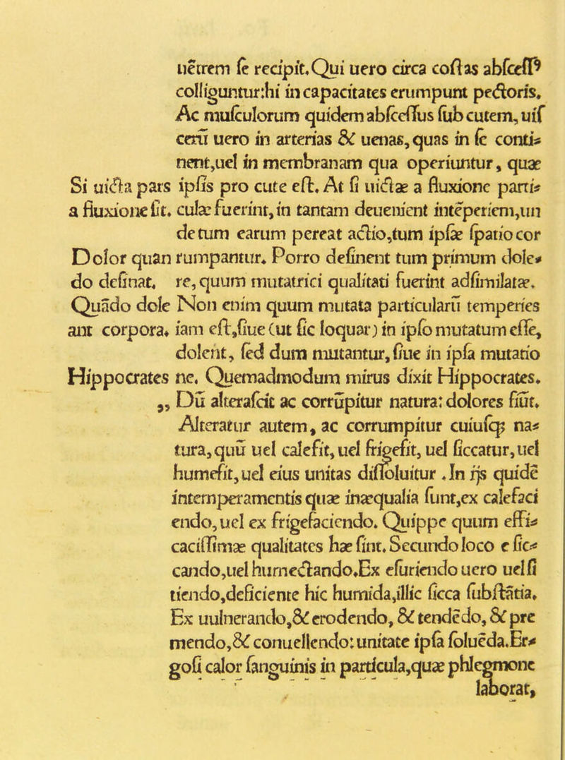 iietrcm (c redpicQui uero circa coftas abfcefP coIIiguntiir:hi incapadtatcserumpunt pcdoris, Ac mufculorum quickmabfccnus (ubcutem,uiT ceni uero in artenas ueiias,quas in (c conti^ nentjUel in mcmbranam qua operiuntur, quae Si ui<n:a pars ipUs pro cute efl:, At fi uicflae a fluxionc pani* afiuxioncljt, cula:fuerint,in tantam deueiiient intepeneni,un detum earum pereat adio,tum ipfe (paiiocor Dolor quan rumpantur» Porro definent tum primum dole* do definat, re, quum mutatrici qualitan fuerint adfimilat^e. Quado dole Non enim quum maitata paiticularu temperies anr corpora* iani efl,fiue (ut Cc loquar) in ipfo mutatum efle, dokhty (ed dum mutantur,fiuc in ipla mutario Hippoaatcs nc, Quemadmodum mirus dixit Hippocrates» Dij alterafac ac corrjjtpitur natura: dolores fiut» Altcratur autem,ac corrumpitur cuiufcp na* tura,quij ucl calefit,uel fr^efit, uel fi'ccatur,ue! humeTitjUel eius unitas di(IoIuitur An fjs quide intemperamcntisquae inarqualia funt,ex calefaci endo,ueI ex frigefticicndo» Quippe quum effi^ cacifTimas qualitates ha?{int,SecundoIoco cfi*o« ca;ido,ueI humedando^Ex efuriendo uero uel fi iieJido,deficiente hic humida,illic ficca fubftaria, Ex uuInerando,8(! crodendo, & tendcdo, Sc prc mendo,&rconueI[endo:uniiatc ipfa fbIueda.Er^ gofi calor fanguims in particula,quae phlegmonc laoorat,