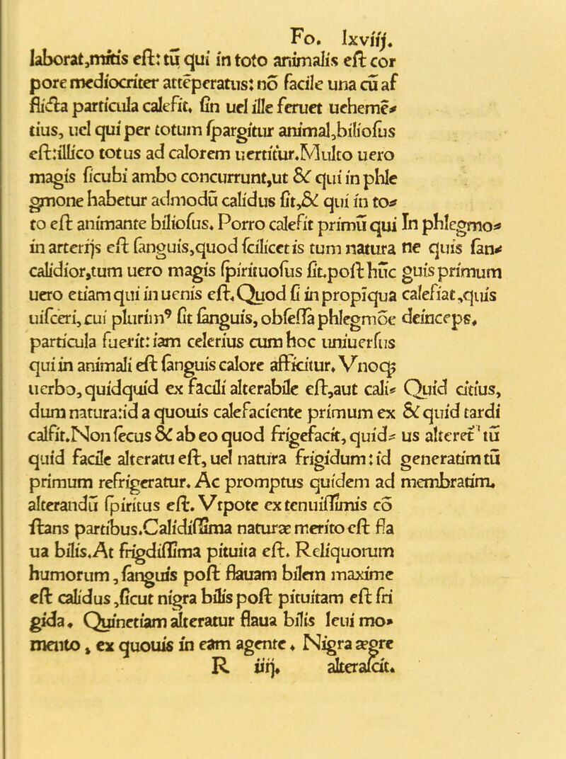 Fo. Ixviij. l3hont,tnkis cft: tu qui in toto animaiis cfl: cor pore mcdiocritcr attepcratus: no facile una cu af fiicfb particula calefit, fin ucl ifle fcruct uchemc* tius, ucl qui per totum fpargitur ammal,biIiofus eft:ilIico totus ad calorcm ucrtitur«MuIco uero magis ficubi ambo concurrunt,ut SC qui in plilc gmone habctur atlmodij calidus fit,& qui in to^ to eft animante biliofus» Porro calcfit primu qui In phlegmo^ in arterfjs eft (anguis^quod fcilicctis tum natura ne quis (an^ calidior,tum ucro magis (pirituofus fi't,pofthuc guisprimum ucro euamqui in uenis eft^Quod C inpropiqua calefiat,qius uifceri,cui plurim^ fitfanguis,ob(efIapbIegmoe dcinceps, particula fuerit: iam cclerius cura hoc uniuerfus qui in animali eft (anguis calorc afFidtur, Vnoc^ uerbo,quidquid cx fadli alterabilc cll:,aut cali* Quid dtius^ dum natura:id a quoiiis calefacientc primum cx &quid tardi calfit.Nonfccus&abcoquod frigcfacit, quid^ us aUcret'tu quid facilc alteratu eft, uel natura frigidum:id generatimtu primum rcfrigcramr. Ac promptus quidcm ad membradm, altcrandu fpiritus eft. Vtpotc cxtcnuifTimis co ilans partibus.Calidifiinia naturaemcritocft f^a ua bilis^At frigdiffima pituita eft. Reliquomm humorum, fangms poft ffeuam bilcm maximc eft caLdus ,ficut nigra bilis poft pituitam cft fri gida, Quinctiam Stcratur flaua bilis leuimo» meiito j ex quouis in eam agcntc ♦ Nigra ^grc R iii> akcra&t«