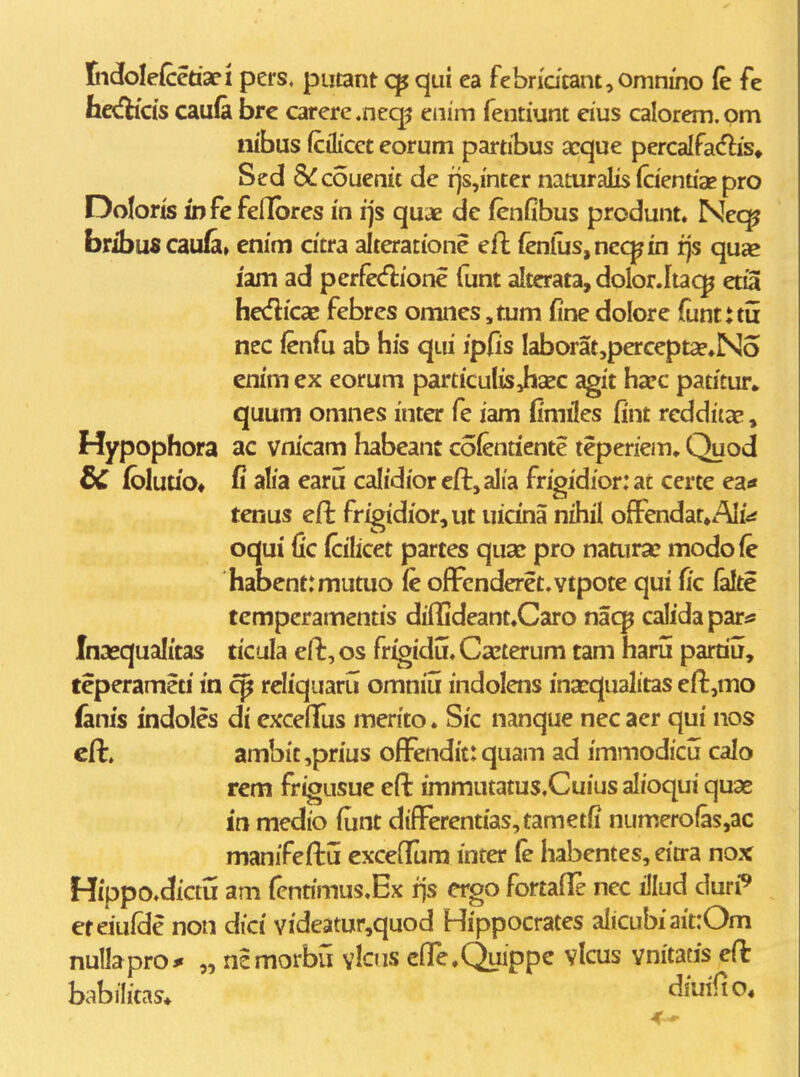 tidolefcedaci pers. putant qui ea febn'dcant,omniho (e fe h«fHc{s caufa brc carere.neq^ enim fentiunt eius calorem.om nibus fcilicet eorum partibus icque percalfatflis» Sed Sifcoucnic de rjs,inter naturalis (cienuae pro Doloris iDfefellbres in ijs quae de (enfibus produnt. Nec^ bribuscaufa» enim cicra alteratione efl {enlus,neq^in fjs qua? iam ad perfeAione (unt alterata, dolor.lta^^ etia hedicae febres omnes ,tum fine dolore funtuu ncc fenfu ab his qui ipfis Iaborat,percepta?»No enim ex eorum particulis Jiasc agit harc patitur, quum omnes inter fe iam Cmiles fint reddiias, Hypophora ac vnicam habeant cofentiente teperiem. Quod dC (bluu'o« alia earu caIidioreft,aIia frigidior:at certe ea* tenus eft frigidior,ut uicina nihil ofFendat^AIi^* oqui fic (cilicet partes quae pro naturse modofe habent:mutuo fe ofFcnderet.vtpote qui fic lake tempcramentis dilHdeant.Caro nac^ calida p2iia Inasqualitas ticula eft, os frigidu. Ca^terum tam haru pamu, teperameti in cp rcliquaru omniu indolens inarqualitas eft^mo ianis indoles di cxceflfus merito. Sic nanque necaer qui nos eft. ambit ,prius ofFendit: quam ad immodicu calo rem frigusuc eft immutatus.Cuius alioqui quae iti medio fiint difFerentias,tametfi numero(as,ac manifeftii excefFum inter (e habentes, eitra nox Hippo.dictu am fcntimus.Ex rjs crgo fortafle nec illud duri^ ereiulde non dici videatur,quod Hippocrates alicubiaitrOm nuUapro* „ ncmorbu yIois elTe.Quippe vlcus vnitacis e(k babilitas* ^^^^^*