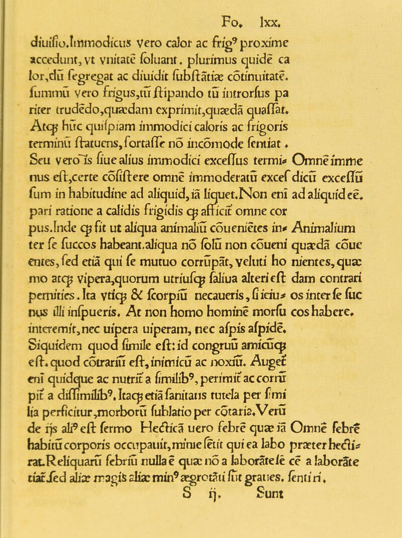 diuifioJittmodicus Vero calor ac frig^ proxime accedunt, vt vnitatc foluant. plurimus quide ca Ior,du fegregat ac diuidit fubftatiae cStiniiitate* fummu vero frigus,tufi:ipando tuintrorfus pa ricer irudedo,quadam cxprimit,qu2eda quaflat» Atc^ huc quifpiam immodici caloris ac fngons lerminu fbtucnSjfortafTe no incomodc fcntiat ♦ Seu vero~Ts fiuealius jmmodici excedus termi* Omneimme nus efljCerte cofifterc omne immoderatu excef dicu cxcedu fum in habitudine ad aliquid,ia Iiquet*Non eni adahqiiidee* pari rauoric a calidis frigidis amcit omne cor pus.lnde fit ut aliqua animaliu couenietes in* Animalium ter fe fuccos habeant.aliqua no fblu non coueni quseda couc eniesjfed etia qui fe mutuo corrijpat, veluri ho nj*entes,quac mo atc^ vipera,quorum utriufq^ faliua altericft dam contrari pemJtics * Ita yticp & fcorpiu necaueris, fi iciu^ os inter le (iic ms illi inipueris, At non homo homine morfu coshaberc* interemir,nec uipcra uiperam, nec afpisafpide, Siquidem quod fimile eft::id congruu amicucp efi-^quod cotrariu eft,inimicij ac lyoxm* Auget eni quidque ac nutrit a iimilib^^perimit accorru pit a diflimiLt^.Itac^etiafanitans tutela per fmi ha perfi'citur,morborii fublatio per cotaria^Veru de i]s ali^ eft fermo Hecfhca ucro fcbrc quae la Omne fcbre habiiucorporis occiTpauir^miniefetit quiea labo praeterbediV rat.Reliquaru fcbriu nuUae qiiacnoa laboratele ce alaborate iiacied aL'xmagiS£liacmin^3Egrct5u^tgraiies. fentiri, S rj» Sum