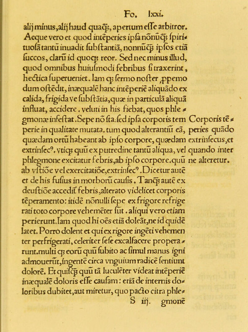 alij minus,alij haud quaq^, apertum cflTe arbitror, Aeque vero et quod inteperies ipla nonu^ fpiri* tuofatantuinuadic (ubftantia, nonnu^ ipibs ctia {uccos,daruid quoc^ reor* Sednecminusillud, quod omnibus huiufmodi febribus fitraxerint, hedica fuperueniet, lam cp (crmo nofter ^pemo dum oftedit, inxquale hanc inteperie ahquado ex calida,fngida ve lubftatia^quse in particula aliqua influat, accidere. veluri in his fiebat, quos phle ^ gmonas infeftat »Sepe no (ta.ied ip(a corporis tem Corpons te ^ perie in qualitate mutata. tum quod alterantiu ea, pcnes quado qusedamortuhabeantab ipfo corpore, quaedam extrinfecuSjet extrinlcc^, vtic^ quij ex putredine tantu ahqua, vel quando inter phIegmoneexcitaturfebris,abip(bcorpore*quu ne alteretur. ab vfboe velexercitatioe^extrinfec^^^Diccturaute ct de his fufius in morbonl caufis ♦ Tanq^ aute ex deuftioe accedit febris,aIterato videlicet corporis teperamento: iride nonullifepe exfrigorerefrige rati toto corpore vehemeter ffit ♦ aliqui vero etiam perierunt.Iam quod hi oes etia doIeat,ne id quide latet, Porro dolent et qutex rigorc ingeri vehemcn ter pcrfrigerati,celeriter lefeexcalfecere propera* runt.multi q? eoru quu (ubito ac fimul manus igni admouerutjingente circa vnguium radice fentiunt dolore* Etquil^ quu ta lucule ter videatihteperie inacquale doloris efle caufam: eria de intemis do* loribus dubitet,aut miretur, quopado citra phle* S ii). gmonc