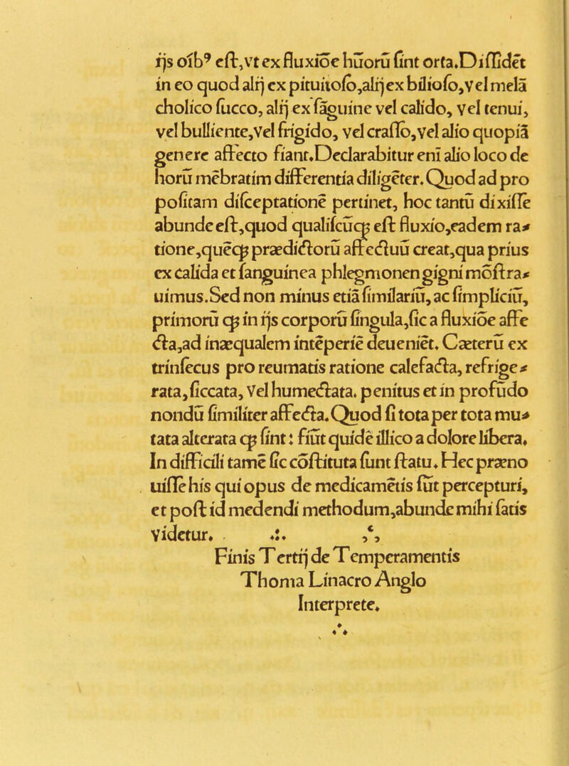 fjs oib' cfi:,vt cx fluxioc huoru Cnt orta.Diflidet in eo quod alfj cx pituiio(b,alrj ex biIio(o,veI niela cholico (ucco, alrj ex faguine vel calido, Yel tenuij vel buIliente,VeI frigido, vel craflb,vel alio quopia generc afi:'ecto fiant.Dedarabitur eni alio loco dc iioru mebratim diff^erentia diligeter. Quod ad pro pofitam difceptatione pcriinet, hoc tantij dixifle abundecfi:,quod qualifcu^ efi: fluxio,eadcm raj» tione,quec]^ praedicfloru afteduu crcat,qua prius ex calida et fanguinea phlegmonen gigni moftra* uimus.Sednon minus etiafimilariu,ac(impliciu, primoru in ijs corporu fingula,(ic a fluxioe afFe d:a,ad inaequalem inteperie deueniet. Casteru ex trinfecus pro reumatis ratione calefadla,refrige^ f ata,ficcata, Vel hume^flata. penitus et in profudo nondu fimiliter aflFc<fta.Quod fi totaper tota mu* tata alterata fint: fiut quide illico a dolore libera. In difficili tamc fic coftituta (unt ftatu. Hec praeno uiflfehis qui opus de medicametis lut percepturi, ct poft td medendi mcthodum,abunde mihi (atis Vidctur. Finis Tcrtij dc Tempcramentis Thoma Linacro Anglo Intcrpretc.