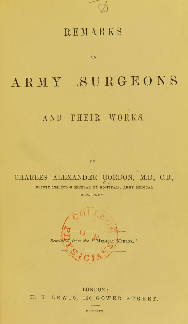 q6 REMARKS ON ARMY -SURGEONS AND THEIR WORKS. BY CHARLES ALEXANDER GORDON, M.D., C.B., DEPDTX INSPECTOR GENERAL OF H08PITAXS, ARMY MEDICAL DEPARTMENT. Repnn^,from the '^Medical Mirror. LONDON: H. K. LEWIS, 136 GOWER STREET. MDOCCLXX.