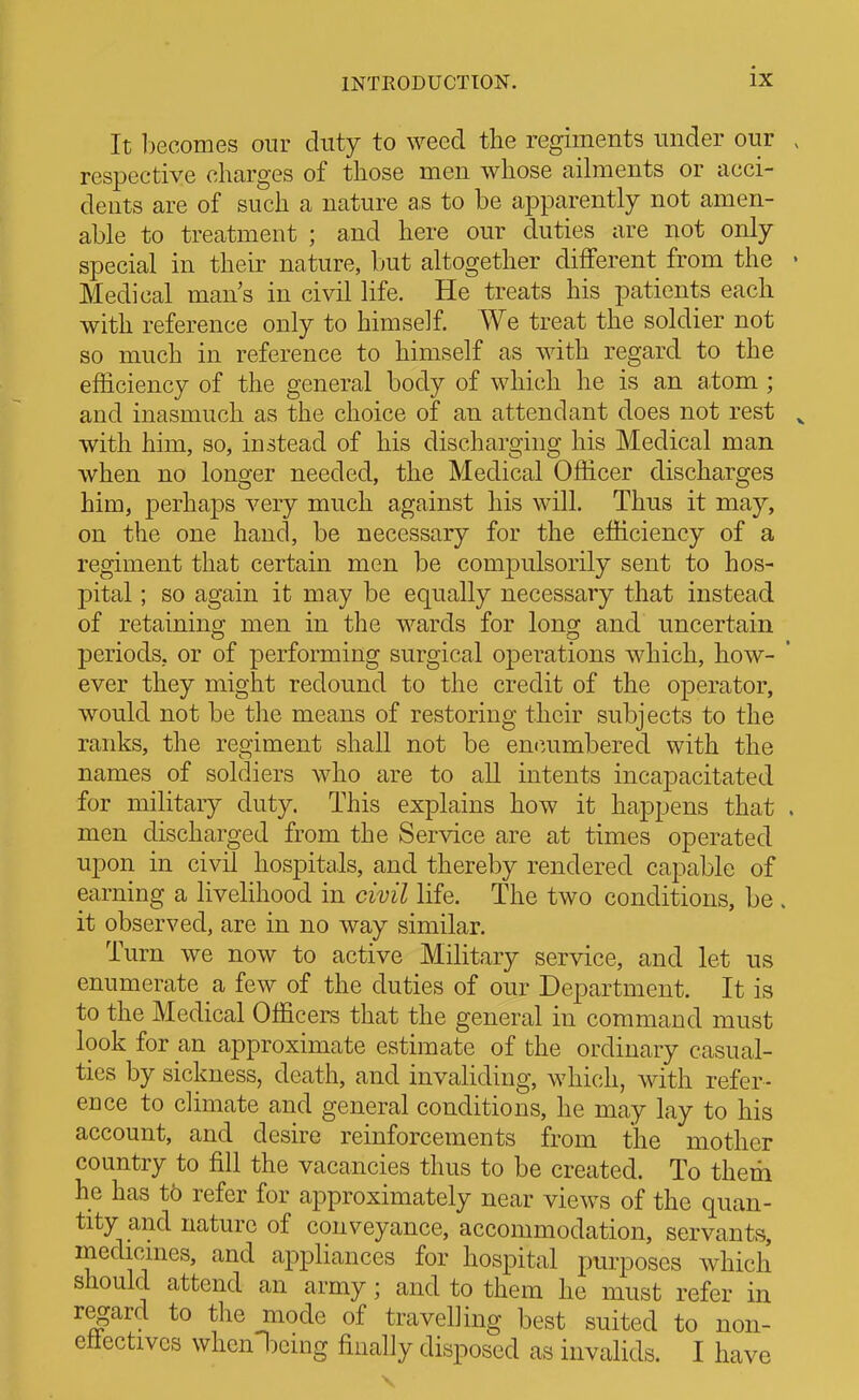 It becomes our duty to weed the regiments under our . respective charges of those men whose ailments or acci- dents are of such a nature as to be apparently not amen- able to treatment ; and here our duties are not only special in their nature, but altogether different from the • Medical man's in civil life. He treats his patients each with reference only to himself. We treat the soldier not so much in reference to himself as with regard to the efficiency of the general body of which he is an atom; and inasmuch as the choice of an attendant does not rest ^ with him, so, instead of his discharging his Medical man when no longer needed, the Medical Officer discharges him, perhaps very much against his will. Thus it may, on the one hand, be necessary for the efficiency of a regiment that certain men be compulsorily sent to hos- pital ; so again it may be equally necessary that instead of retainina; men in the wards for lonoj and uncertain periods, or of performing surgical operations which, how- ever they might redound to the credit of the operator, would not be the means of restoring their subjects to the ranks, the regiment shall not be em^umbered with the names of soldiers who are to all intents incapacitated for military duty. This explains how it happens that . men discharged from the Service are at times operated upon in civil hospitals, and thereby rendered capable of earning a livelihood in civil life. The two conditions, be . it observed, are in no way similar. Turn we now to active Military service, and let us enumerate a few of the duties of our Department. It is to the Medical Officers that the general in command must look for an approximate estimate of the ordinary casual- tics by sickness, death, and invaliding, which, with refer- ence to climate and general conditions, he may lay to his account, and desire reinforcements from the mother country to fill the vacancies thus to be created. To therii he has tb refer for approximately near views of the quan- tity and nature of conveyance, accommodation, servants, medicnies, and appliances for hospital purposes which should attend an army; and to them he must refer in regard to the mode of travel] ing best suited to non- etlectivcs whcnljcmg finally disposed as invalids. I have