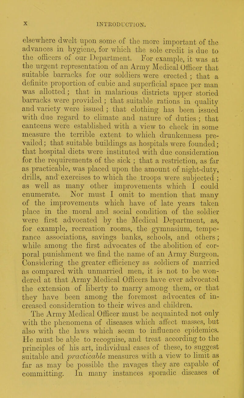 elsewhere dwelt upon some of tlie more important of the advances in hygiene, for which the sole credit is due to the officers of our Department. For example, it was at the urgent representation of an Army Medical Officer that suitable barracks for our soldiers were erected ; that a definite proportion of cubic and superficial space per man was allotted; that in malarious districts upper storied barracks were provided ; that suitable rations in quality and variety were issued ; that clothing has been issued with due regard to climate and nature of duties ; that canteens were established with a view to check in some measure the terrible extent to which drunkenness pre- vailed ; that suitable buildings as hospitals were founded; that hospital diets were instituted with due consideration for the requirements of the sick ; that a restriction, as far as practicable, was placed upon the amount of night-duty, drills, and' exercises to which the troops were subjected ; as well as many other improvements which I could enumerate. Nor must I omit to mention that many of the improvements which have of late years taken place in the moral and social condition of the soldier were first advocated by the Medical Department, as, for example, recreation rooms, the gymnasium, tempe- rance associations, savings banks, schools, and others; while among the first advocates of the abolition of cor- poral punishment we find the name of an Army Surgeon. Considering the greater efficiency as soldiers of married as compared with unmarried men, it is not to be won- dered at that Army Medical Officers have ever advocated the extension of liberty to marry among them, or that they have been among the foremost advocates of in- creased consideration to their wives and children. The Army Medical Officer must be acquainted not only with the phenomena of diseases whicli aifect masses, but also with the laws which seem to influence epidemics. He must be able to recognise, and treat according to the principles of his art, individual cases of tliese, to suggest suitable and practicahle measures with a view to limit as far as may be possible the ravages they are capable of committing. In many instances sporadic diseases of