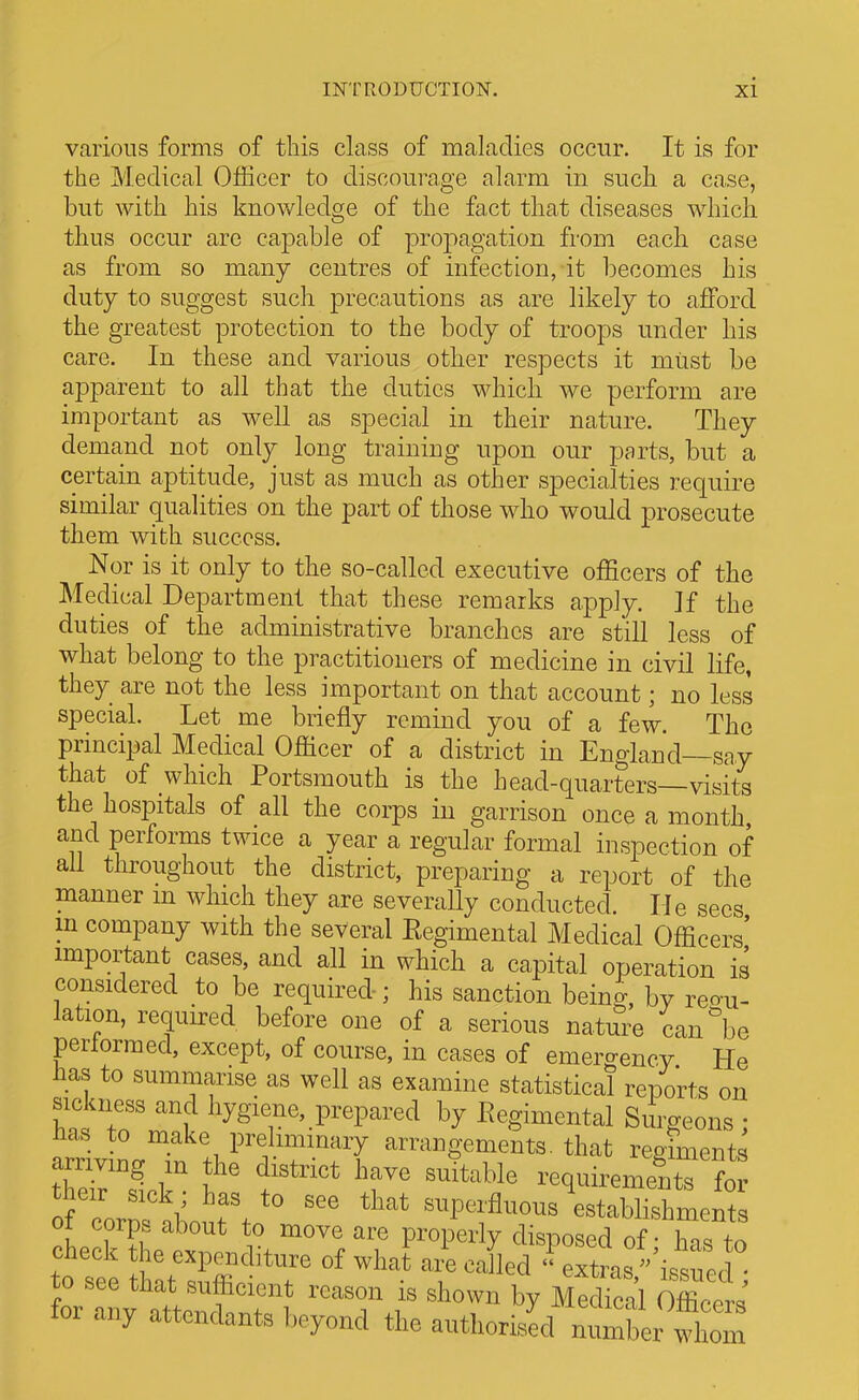 various forms of this class of maladies occur. It is for the Medical Officer to discourage alarm in such a case, but with his knowledge of the fact that diseases which thus occur are capable of propagation from each case as from so many centres of infection, it becomes his duty to suggest such precautions as are likely to afford the greatest protection to the body of troops under his care. In these and various other respects it must be apparent to all that the duties which we perform are important as well as special in their nature. They demand not only long training upon our parts, but a certain aptitude, just as much as other specialties require similar qualities on the part of those who would prosecute them with success. Nor is it only to the so-called executive officers of the Medical Department that these remarks apply. ]f the duties of the administrative branches are still less of what belong to the practitioners of medicine in civil life, they are not the less important on that account; no less special. Let me briefly remind you of a few. The principal Medical Officer of a district in England—say that of which Portsmouth is the head-quarters—visits the hospitals of all the corps in garrison once a month and performs twice a year a regular formal inspection of all throughout the district, preparing a report of the manner m which they are severally conducted. He sees m company with the several Eegimental Medical Officers' important cases, and all in which a capital operation is considered to be required-; his sanction bein^, by reou- lation, required before one of a serious nature can'be perlormed, except, of course, in cases of emergency He lias to summarise as well as examine statistical reports on sickness and hygiene, prepared by Regimental Surgeons • an'iv LT. .1 ^''i~y arrangements, that regrments anivmg m the district have suitable requirements for Tor^fabout't -pc.ffiious\stSlS ot corps about to move are properly disposed of - hns tn check he expenditure of what are called  extras''i.sucd o see that .sufficient reason is shown by Medfcal Office 1' for any attendants beyond the authorised n X wlZ