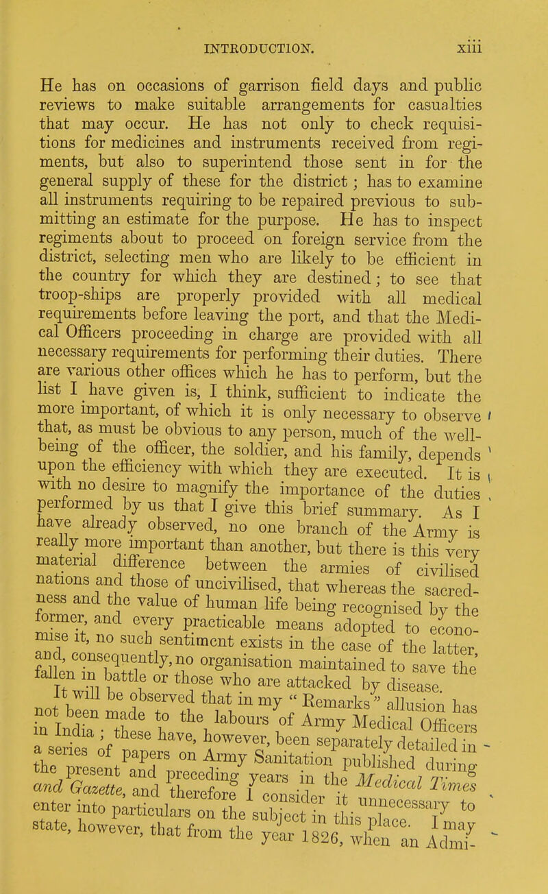 INTEODUCTIOK Xlll He has on occasions of garrison field days and public reviews to make suitable arrangements for casualties that may occur. He has not only to check requisi- tions for medicines and instruments received from regi- ments, but also to superintend those sent in for the general supply of these for the district; has to examine all instruments requiring to be repaired previous to sub- mitting an estimate for the purpose. He has to inspect regiments about to proceed on foreign service from the district, selecting men who are likely to be efficient in the country for which they are destined; to see that troop-ships are properly provided with all medical requirements before leaving the port, and that the Medi- cal Officers proceeding in charge are provided with all necessary requirements for performing their duties. There are various other offices which he has to perform, but the list I have given is, I think, sufficient to indicate the more important, of which it is only necessary to observe i that, as must be obvious to any person, much of the well- being of the officer, the soldier, and his family, depends ^ upon the efficiency with which they are executed It is v with no desire to magnify the importance of the duties performed by us that I give this brief summary. As I ' have already observed, no one branch of the Armv is reaUy more important than another, but there is this very material difference between the armies of civilised nations and those of uncivilised, that whereas the sacred- ness and the value of human life being recognised by the fo mer,and every practicable means adopted to econo- mise It, no such sentiment exists in the case of the latter SLTSf ^VT ^^^T^tion maintained to savf the It wiU be observed that m my  Eemarks' allusion has not been made to the labours of Armv MediVnlOffi t^T^:^^^^^^^^ Publi.4ed dicing enter into particulars oi^^L^u^ ^ tLXrTn.'' state, however, that from the yelr ISS^rtn AdTI ^