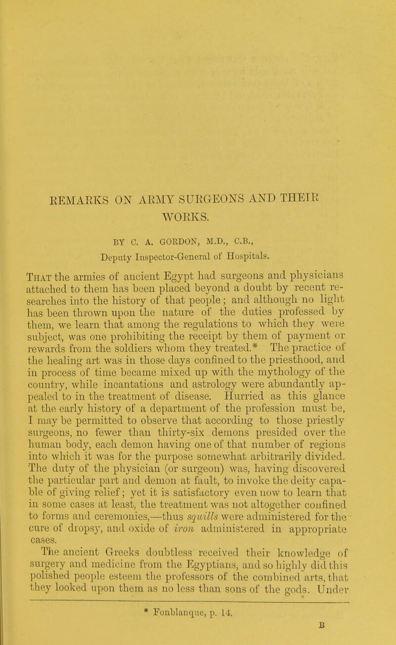 KEMARKS ON ARMY SURGEONS AND THEIR WORKS. BY C. A. GOKDON, M.D., C.B., Deputy Inspector-General of Hospitals. That the armies of ancient Egypt had surgeons and physicians attached to them has been phxced beyond a doubt by recent re- searches into the history of that people; and although no light has been thrown upon the nature of the duties professed by them, we learn that among the regulations to which they were subject, was one prohibiting the receipt by them of payment or rewards from the soldiers whom they treated.* The practice of the healing art was in those days confined to the priesthood, and in process of time became mixed up with the mythology of the country, while incantations and astrology were abundantly ap- pealed to in the treatment of disease. Hurried as this glance at the early history of a department of the profession must be, I may be permitted to observe that according to those priestly surgeons, no fewer than thirty-six demons presided over the human body, each demon having one of that number of regions into which it was for the purpose somewhat arbitrarily divided. The duty of the physician (or surgeon) was, having discovered the particular part and demon at fault, to invoke the deity capa- ble of giving relief; yet it is satisfactory even now to learn that in some cases at least, the treatment was not altogether confined to forms and ceremonies,—thus squills were administered for the cure of drops}^ and oxide of iron administered in appropriate cases. The ancient Greeks doubtless received their knowledge of surgery and medicine from the Egyptians, and so highly did this polished peo])le esteem the professors of the combined arts, that they looked upon them as no less than sons of the gods. Under * Fonblanqne, p. 14. £