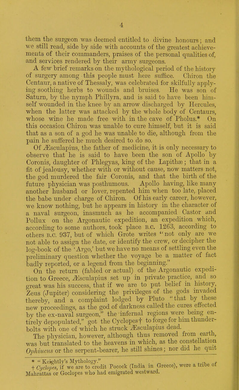 them tlie surgeon was deemed entitled to divine honours; and we still read, side by side with accounts of the greatest achieve- ments of their commanders, praises of the personal qualities of, and services rendered by their army surgeons. A few brief remarks on the mythological period of the history of surgery among this people must here suffice. Chiron the Centaur, a native of Thessaly, was celebrated for skilfully apply- ing soothing herbs to wounds and bruises. He was son of Saturn, by the nymph Phillyra, and is said to have been him- self wounded in the knee by an arrow discharged by Hercules, when the latter was attacked by the whole body of Centaurs, whose wine he made free with in the cave of Pholus.* On this occasion Chiron was unable to cure himself, but it is said that as a son of a god he was unable to die, although from the pain he suffered he much desired to do so. Of ^sculapius, the father of medicine, it is only necessary to observe that he is said to have been the son of Apollo by Coronis, daughter of Phlegyas, king of the Lapithse ; that in a fit of jealousy, whether with or without cause, now matters not, the god murdered the fair Coronis, and that the birth of the future physician was posthumous. Apollo having, like many another husband or lover, repented him when too late, placed the babe under charge of Chiron. Of his early career, however, we know nothing, but he appears in history in the character of a naval surgeon, inasmuch as he accompanied Castor and Pollux on the Argonautic expedition, an expedition which, according to some authors, took place B.C. 1263, according to others B.C. 937, but of which Grote writes not only are we not able to assign the date, or identify the crew, or decipher the log-book of the ' Argo,' but we have no means of settling even the preliminary question whether the voyage be a matter of fact badly reported, or a legend from the beginning. On the return (fabled or actual) of the Argonautic expedi- tion to Greece, iKsculapius set up in private practice, and so great was his success, that if we are to put behef in history, Zeus (Jupiter) considering the privileges of the gods mvaded thereby, and a complaint lodged by Pluto that by these new proceedings, as the god of darkness called the cures effected by the ex-naval surgeon, the infernal regions were being en- tirely depopulated, got the Cyclopes t to forge for him thimder- bolts with one of which he struck iEsculapius dead. The physician, however, although thus removed from earth, was but translated to the heavens in which, as the constellation OpMucus or the serpent-bearer, he still shines; nor did he quit *  Kekhtly's Mythology. . ^ ^ . ■^ t Ci/clopes, if we are to credit Pocock (India m Greece), were a tribe of Mahrattas or Goclopes who had emigrated westward.