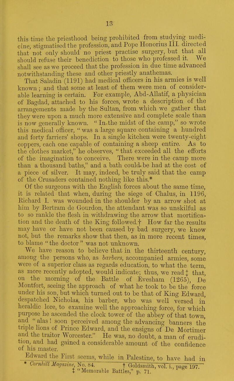 18 this time the priesthood being prohibited from studying medi- cine, stigmatised the profession, and Pope Honorius III. directed that not only shoiihl no priest practise surgery, but that all should refuse their benediction to those who professed it. We shall see as we proceed that the profession in due time advanced notwithstanding these and other priestly anathemas. That Saladin (1191) had medical officers in his armies is well known ; and that some at least of them were men of consider- able learning is cert.ain. Tor example, Abd-Allatif, a physician of Bagdad, attached to his forces, wrote a description of the arrangements made by the Sultan, from which we gather that they were upon a much more extensive and complete scale than is now generally known.  In-the midst of the camp, so wrote this medical officer,  was a large square containing a hundred and forty farriers' shops. In a single kitchen were twenty-eight coppers, each one capable of containing a sheep entire. As to the clothes market, he observes,  that exceeded all the efforts of the imagination to conceive. There were in the camp more than a thousand baths, and a bath could- be had at the cost of a piece of silver. It may, indeed, be truly said that the camp of the Crusaders contained nothing like this.* Of the surgeons with the English forces about the same time, it is related that when, during the siege of Chalus, in 1196, Eichard I. was wounded in the shoulder by an arrow shot at him by Bertram de Grourdon, the attendant was so unskilful as to so rankle the flesh in withdrawing the arrow that mortifica- tion and the death of the King followed.f How far the results may have or have not been caused by bad surgery, we know not, but the remarks show that then, as in more recent times, to blame  the doctor  was not unknown. We have reason to believe that in the thirteenth century, among the persons who, as harhers, accompanied armies, some were of a superior class as regards education, to what the term, as more recently adopted, would indicate; thus, we read ^ that^ on the morning of the Battle of Evesham (1265), De Montfort, seeing the approach of what he took to be the force under his son, but which turned out to be that of King Edward, despatched Nicholas, his barber, who was well versed in heraldic lore, to examine well the approaching force, for which purpose he ascended the clock tower of the abbey of that town, and  alas ! soon perceived among the advancing banners the triple lions of Prince Edward, and the ensigns of De Mortimer and the traitor Worcester. He was, no doubt, a man of erudi- tion, and had gained a considerable amount of the confidence of his master. _ EclwmMjheJ^ seems, while in Palestine, to have had in * Cornhill Ma(/azme;T^or84. t Ooldsmith, vol. i. page 197 t Memorable Battles, p. 71.