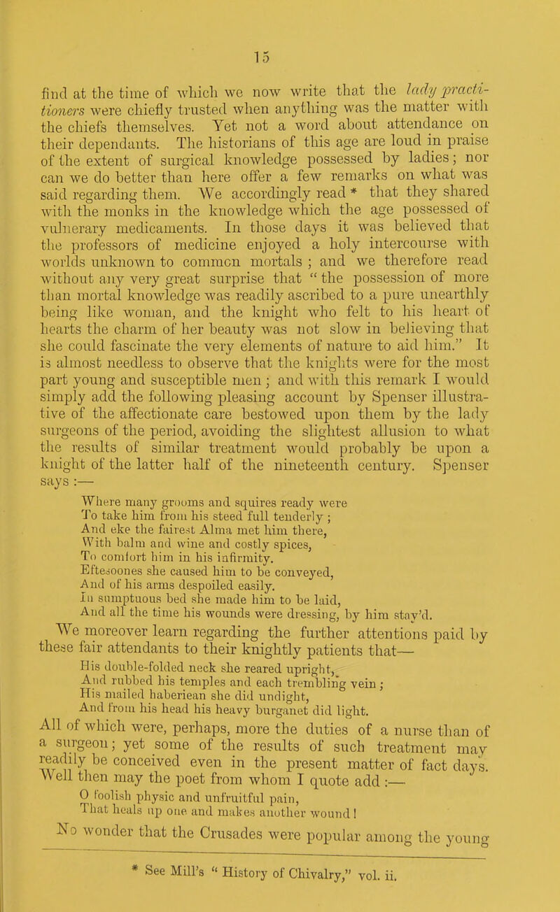 find at the time of which \vc now write that the lady i^radi- tioners were chiefly trusted when anything was the matter with the chiefs themselves. Yet not a word about attendance pn their dependants. The historians of tliis age are loud in praise of the extent of surgical knowledge possessed by ladies; nor can we do better than here offer a few remarks on what was said regarding them. We accordingly read * that they shared with the monks in the knowledge which the age possessed of vulnerary medicaments. In those days it was believed that the professors of medicine enjoyed a holy intercourse with worlds unknown to common mortals ; and we therefore read without any very great surprise that  the possession of more than mortal knowledge was readily ascribed to a pure unearthly being like woman, and the knight who felt to his lieart of hearts the charm of her beauty was not slow in beJieving that she could fascinate the very elements of nature to aid him. It is almost needless to observe that the kniglits were for the most part young and susceptible men ; and with this remark I would simply add the following pleasing account by Spenser illustra- tive of the affectionate care bestowed upon them by the lady surgeons of the period, avoiding the slightest allusion to what the results of similar treatment would probably be upon a knight of the latter half of the nineteenth century. Spenser says :— Where many grooms and squires ready were 'J'o take him from his steed full teuderly ; And eke the fairest Alma met him there, With balm and wine and costly spices, To comiort him in his infirmity. Eftcooones she caused him to be conveyed, And of his arms despoiled easily. Ill sumptuous bed she made him to be laid, And all the time his wounds were dressing, by hira stav'd. We inoreover learn regarding the further attentions paid by these fair attendants to their knightly patients that— His double-folded neck she reared upright, And rubbed his temples and each ti embling vein; His mailed haberiean she did undight. And from his head his heavy burganet did light. All of which were, perhaps, more the duties of a nurse than of a surgeon; yet some of the results of such treatment may readily be conceived even in the present matter of fact days Well then may the poet from whom I quote add :— 0 foolish physic and unfruitful pain, That heals up one and makes another wound 1 No wonder that the Crusades were popular among the young * See Mill's  History of Chivalry, vol. ii.