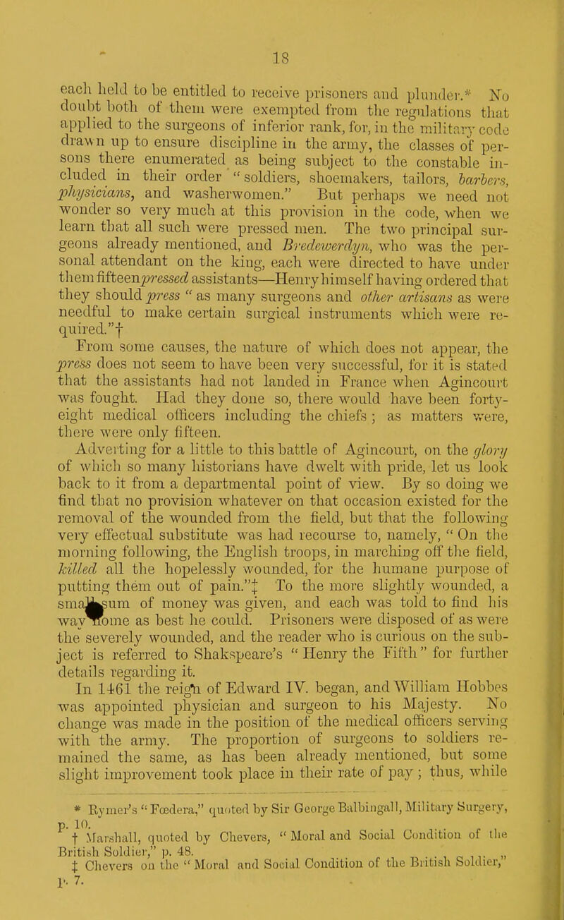 eacli hckl to be entitled to receive prisoners and pluiidei'.^ No doubt both of tlieni were exempted from the regulations tliat applied to the surgeons of inferior rank, for, in the military code drawn up to ensure discipline in the army, the classes of per- sons there enumerated as being subject to the constable in- cluded in their order ' soldiers, shoemakers, tailors, barbers, physicians, and washerwomen. But perhaps we need not wonder so very much at this provision in the code, when we learn that all such were pressed men. The two principal sur- geons already mentioned, and Bredewerdyn, who was the per- sonal attendant on the king, each were directed to have under them fifteenp-essetZ assistants—Henry himself having ordered that they should press  as many surgeons and other artisans as were needful to make certain surgical instruments which were re- quired.! From some causes, the nature of which does not appear, the press does not seem to have been very successful, for it is stated that the assistants had not landed in France when Agincourt was fought. Had they done so, there would have been forty- eight medical officers including the chiefs ; as matters were, there were only fifteen. Advei'ting for a little to this battle of Agincourt, on the glory of which so many historians have dwelt with pride, let us look back to it from a departmental point of view. By so doing we find that no provision whatever on that occasion existed for the removal of the wounded from the field, but that the following veiy effectual substitute was had recourse to, namely,  On the morning following, the English troops, in marching off the field, killed all the hopelessly wounded, for the humane purpose of putting them out of pain.| To the more slightly wounded, a smaJi^um of money was given, and each was told to find his way Tiome as best he could. Prisoners were disposed of as were the severely wounded, and the reader who is curious on the sub- ject is referred to Shakspeare's  Henry the Fifth for further details regarding it. In 1461 the reigti of Edward IV. began, and William Hobbes was appointed physician and surgeon to his Majesty. No change was made in the position of the medical officers serving with the army. The proportion of surgeons to soldiers re- mained the same, as has been already mentioned, but some slight improvement took place in their rate of pay ; thus, while * Rymer's  Fcsdera, quoted by Sir George Balbingall, Military Surgery, p. 10. t .NFar.ihall, quoted by Chevers,  Moral and Social Condition of llie British Soldier, p. 48. . , c i ,• .. t Chevers oii the  Moral and Social Condition of the British Soldier, r. 7.