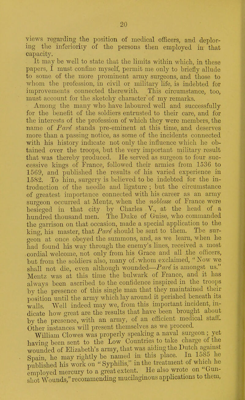 views regarding the position of medical officers, and deplor- ing the inferiority of the persons then employed in that capacity. It may be well to state that the limits within which, in these papers, I must confine myself, permit me only to briefly allude to some of the niore prominent army surgeons, and those to whom the profession, in civil or military life, is indebted for improvements connected therewith. This circumstance, too, must account for the sketchy character of my remarks. Among the many who have laboured well and successfully for the benefit of the soldiers entrusted to their care, and for the interests of the profession of which they were members, the name of Pare stands pre-eminent at this time, and deserves more than a passing notice, as some of the incidents connected with his history indicate not only the influence which he ob- tained over the troops, but the very important military result that was thereby produced. He served as surgeon to four suc- cessive kings of France, followed their armies from 1536 to 1569, and published the results of his varied experience in 1582. To him, surgery is believed to be indebted for the in- troduction of the needle and ligature ; but the circumstance of greatest importance connected with his career as an army surgeon occm-red at Men^z, when the noUesse of France were besieged in that city l3y Charles V., at the head of a hundred thousand men. The Duke of Guise, who commanded the garrison on that occasion, made a special application to the king, his master, that Par^ should be sent to them. The sur- geon at once obeyed the summons, and, as we learn, when he had found his way through the enemy's lines, received a most cordial welcome, not only from his Grace and all ihe officers, but from the soldiers also, many of.whom exclaimed, Now we shall not die, even although wounded—Pare is amongst us. Mentz was at this time the bulwark of France, and it has always been ascribed to the confidence inspired in the troops by the presence of this single man that they maintained tlieir position until the army which lay around it perished beneath its walls. Well indeed may we, from this important incident, in- dicate how great are the results that have been brought about by the presence, with an army, of an efficient medical staff. Other instances will present themselves as we proceed. William Clowes was properly speaking a naval surgeon ; yet havin<T been sent to the Low Countries to take charge of the wounded of Elizabeth's army, that was aiding the Dutch against Spain he may rightly be named in this place. In lobo he published his work on Syphilis, in the treatment of which he employed mercury to a great extent. He also wrote on Gun- shot Wounds, recommending mucilagmous applications to tliem,