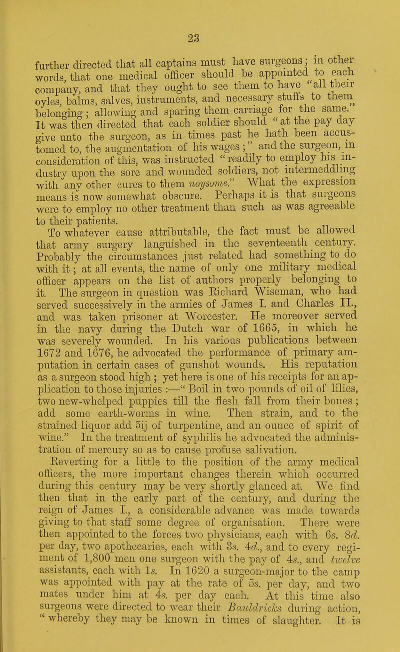 farther directed that all captains must have surgeons ; in other words that one medical officer should be appointed to each company, and that they ought to see them to have ''aU their oyles, balms, salves, instruments, and necessary stutis to them^ belonging; allowing and sparing them carriage for the sanae. It was then directed that each soldier should  at the pay day crive unto the surgeon, as in times past he hath been accus- tomed to, the augmentation of his wages ; and the surgeon, in consideration of this, was instructed  readily to employ his in- dustry upon the sore and wounded soldiers, not intermeddling with any other cures to them noT/some. What the expression means is now somewhat obscure. Perhaps it is that surgeons were to employ no other treatment than such as was agreeable to their patients. To whatever cause attributable, the fact must be allowed that army surgery languished in the seventeenth century. Probably the circumstances just related had something to_ do with it; at all events, the name of only one military medical officer appears on the list of authors properly belonging to it. The surgeon in question was Eichard Wiseman, who had served successively in the armies of James I. and Charles II., and was taken prisoner at Worcester. He moreover served in the navy during the Dutch war of 1665, in which he was severely wounded. In his various publications between 1672 and 1676, he advocated the performance of primary am- putation in certain cases of gunshot wounds. His reputation as a surgeon stood high; yet here is one of his receipts for an ap- plication to those injuries :— Boil in two pounds of oil of lilies, two new-whelped puppies till the flesh fall from their bones; add some earth-worms in wine. Then strain, and to the strained liquor add 3ij of turpentine, and an ounce of spirit of wine. In the treatment of syphilis he advocated the adminis- tration of mercury so as to cause profuse salivation. Eevertiiig for a little to the position of the army medical officers, the more important changes therein wliich occurred during this century may be very shortly glanced at. We find then that in the early part of the century, and during the reign of James I., a considerable advance was made towards giving to that staff some degree of organisation. There were then appointed to the forces two physicians, each with 6s. Sd. per day, two apothecaries, each with 3.s. 4d, and to every regi- ment of 1,800 men one surgeon with the pay of 4s., and twelve assistants, each with Is. In 1620 a surgeon-major to the camp was appointed with pay at the rate of 5s. per day, and two mates under him at 4s. per day each. At this time also surgeons were directed to wear their Bauldricks during action,  whereby they may be known in times of slaughter. It is