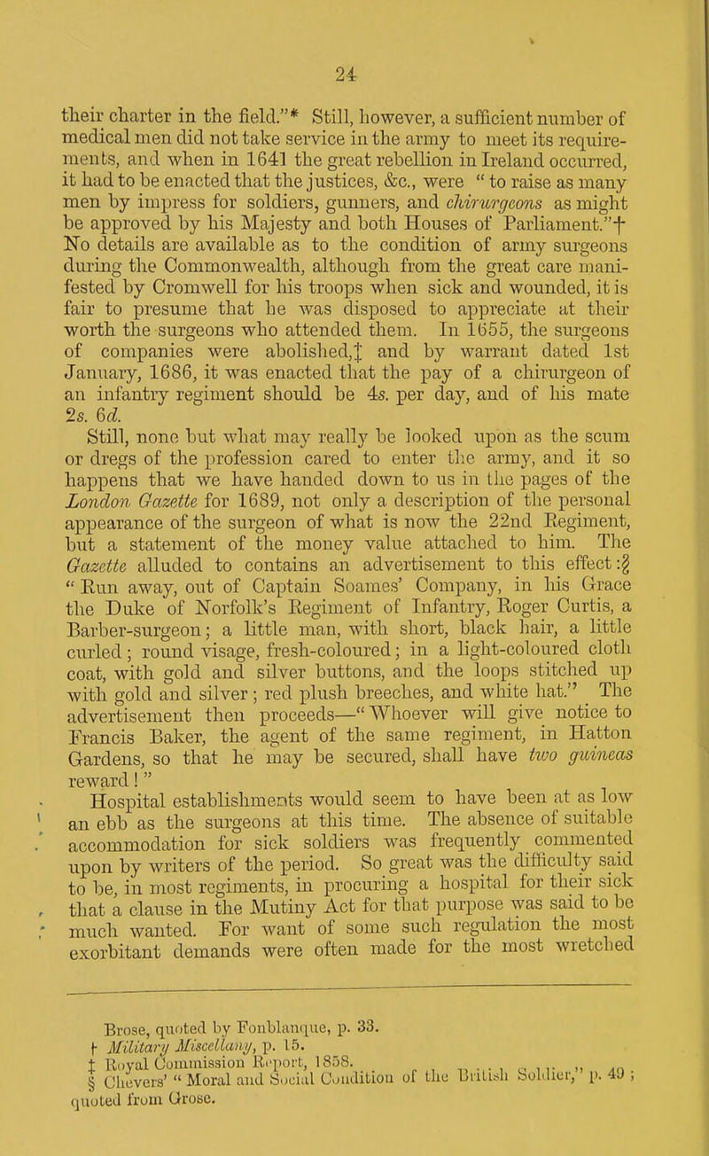 tlieir charter in the field.* Still, however, a sufficient number of medical men did not take service in the army to meet its require- ments, and when in 1641 the great rebellion in Ireland occurred, it had to be enacted that the justices, &c., were  to raise as many- men by impress for soldiers, gunners, and chirurgcons as might be approved by his Majesty and both Houses of Parliament.-{- No details are available as to the condition of army surgeons during the Commonwealth, although from the great care mani- fested by Cromwell for his troops when sick and wounded, it is fair to presume that he was disposed to appreciate at their worth the surgeons who attended them. In l655, the surgeons of companies were abolished,^ and by warrant dated 1st January, 1686, it was enacted that the pay of a chirurgeon of an infantry regiment should be 4s. per day, and of his mate 2s. Qd. Still, none but what may really be looked upon as the scum or dregs of the profession cared to enter tlie army, and it so happens that we have handed down to us in tlxe pages of the London Gazette for 1689, not only a description of the personal appearance of the surgeon of what is now the 22nd Eegiment, but a statement of the money value attached to him. The Gazette alluded to contains an advertisement to this effect :§  Eun away, out of Captain Soames' Company, in his Grace the Duke of Norfolk's Regiment of Infantry, Roger Curtis, a Barber-surgeon; a little man, with short, black hair, a little curled; round visage, fresh-coloured; in a light-coloured cloth coat, with gold and silver buttons, and the loops stitched up with gold and silver; red plush breeches, and white hat. The advertisement then proceeds— Whoever will give notice to Francis Baker, the agent of the same regiment, in Hatton Gardens, so that he may be secured, shaU have t^vo guineas reward!  Hospital establishments would seem to have been at as low an ebb as the surgeons at this time. The absence of suitable accommodation for sick soldiers w^as frequently commented upon by writers of the period. So great was the difficulty said to be, in most regiments, in procuring a hospital for their sick that a clause in the Mutiny Act for that purpose was said to be much wanted. For want of some such regulation the most exorbitant demands were often made for the most wretched Brose, quoted by FonbhiiKiue, p. 33. {• Military MisceUaiiy, p. 15. t Royal Oonumssion Ri'poit, 1858. on- » An. § Chevers'  Moral and Social Couditiou of the Liiti^^li boldier, p. 49 , quoted from Grose.