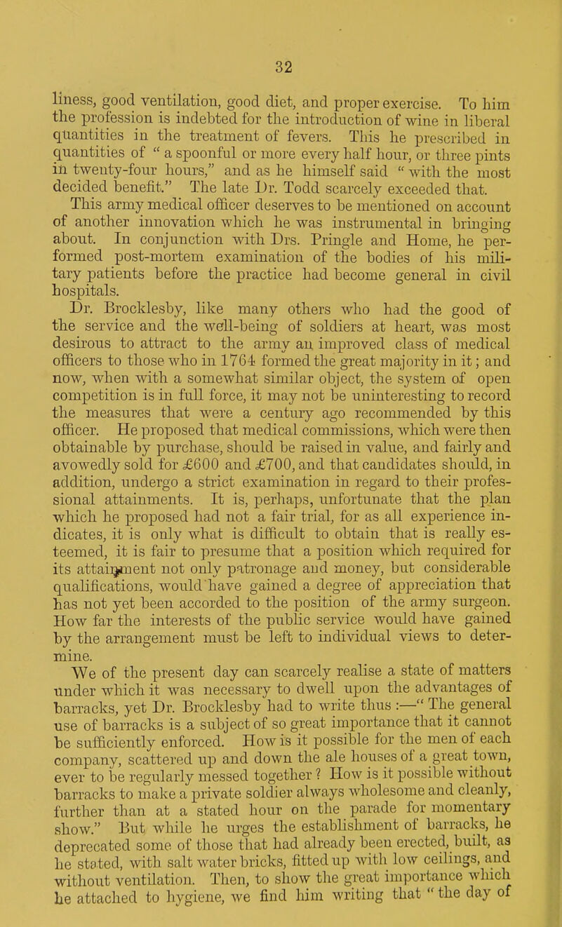 liness, good ventilation, good diet, and proper exercise. To him the profession is indebted for the introduction of wine in liberal quantities in the treatment of fevers. This he prescribed in quantities of  a spoonful or more every half hour, or three pints in twenty-four hours, and as he himself said  with the most decided benefit. The late Dr. Todd scarcely exceeded that. This army medical ofhcer deserves to be mentioned on account of another innovation which he was instrumental in bringing about. In conjunction with Drs. Pringle and Home, he per- formed post-mortem examination of the bodies of his mili- tary patients before the practice had become general in civil hospitals. Dr. Brocklesby, like many others who had the good of the service and the well-being of soldiers at heart, was most desirous to attract to the army an improved class of medical officers to those who in 1764 formed the great majority in it; and now, when with a somewhat similar object, the system of open competition is in full force, it may not be uninteresting to record the measures that were a century ago recommended by this officer. He proposed that medical commissions, which were then obtainable by purchase, should be raised in value, and fairly and avowedly sold for £600 and £700, and that candidates should, in addition, undergo a strict examination in regard to their profes- sional attainments. It is, perhaps, unfortunate that the plan which he proposed had not a fair trial, for as all experience in- dicates, it is only what is difficidt to obtain that is really es- teemed, it is fair to presume that a position which required for its attainment not only patronage aud money, but considerable qualifications, would have gained a degree of appreciation that has not yet been accorded to the position of the army surgeon. How far the interests of the public service would have gained by the arrangement must be left to individual views to deter- mine. We of the present day can scarcely realise a state of matters under which it was necessary to dwell upon the advantages of barracks, yet Dr. Brocklesby had to write thus :— The general use of barracks is a subject of so great importance that it canuot be sufficiently enforced. How is it possible for the men of each company, scattered up and down the ale houses of a great town, ever to be regularly messed together ? How is it possible without barracks to make a private soldier always wholesome and cleanly, further than at a stated hour on the parade for momentary show. But while he urges the establishment of barracks, he deprecated some of those that had already been erected, built, as he stated, with salt water bricks, fitted up with low ceilings, and without ventdation. Then, to show the great importance which he attached to hygiene, we find him writing that  the day of