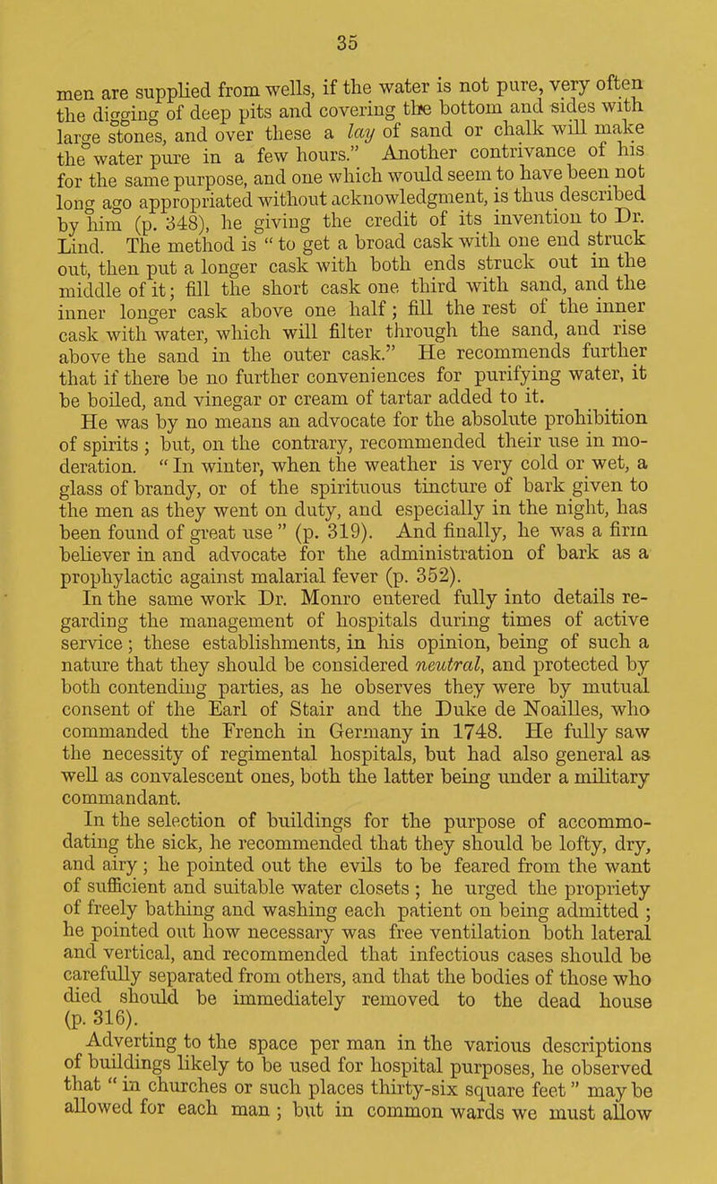 men are suppHed from wells, if the water is not pure, very often tlie di^f^ing of deep pits and covering the bottom and sides with large sTones, and over these a laij of sand or chalk wiU make the water pure in a few hours. Another contrivance of his for the same purpose, and one which would seem to have been not long acTo appropriated without acknowledgment, is thus described by him (p. 348), he giving the credit of its invention to Dr. Lind. The method is  to get a broad cask with one end struck out, then put a longer cask with both ends struck out in the middle of it; fill the short cask one third with sand, and the inner longer cask above one half; fill the rest of the inner cask with water, which will filter tlirough the sand, and rise above the sand in the outer cask. He recommends further that if there be no further conveniences for purifying water, it be boiled, and vinegar or cream of tartar added to it. He was by no means an advocate for the absolute prohibition of spirits ; but, on the contrary, recommended their nse in mo- deration. In winter, when the weather is very cold or wet, a glass of brandy, or of the spirituous tincture of bark given to the men as they went on duty, and especially in the night, has been found of great use  (p. 319). And finally, he was a firm believer in and advocate for the administration of bark as a prophylactic against malarial fever (p. 352). In the same work Dr. Monro entered fully into details re- garding the management of hospitals during times of active service; these establishments, in his opinion, being of such a nature that they should be considered neutral, and protected by both contending parties, as he observes they were by mutual consent of the Earl of Stair and the Duke de Noailles, who commanded the French in Germany in 1748. He fully saw the necessity of regimental hospitals, but had also general as weU as convalescent ones, both the latter being under a military commandant. In the selection of buildings for the purpose of accommo- dating the sick, he recommended that they should be lofty, dry, and airy ; he pointed out the evils to be feared from the want of suflBcient and suitable water closets ; he urged the propriety of freely bathing and washing each patient on being admitted ; he pointed out how necessary was free ventilation both lateral and vertical, and recommended that infectious cases should be carefully separated from others, and that the bodies of those who died should be immediately removed to the dead house (p. 316). Adverting to the space per man in the various descriptions of buildings likely to be used for hospital purposes, he observed that  in churches or such places thirty-six square feet may be allowed for each man ; but in common wards we must allow