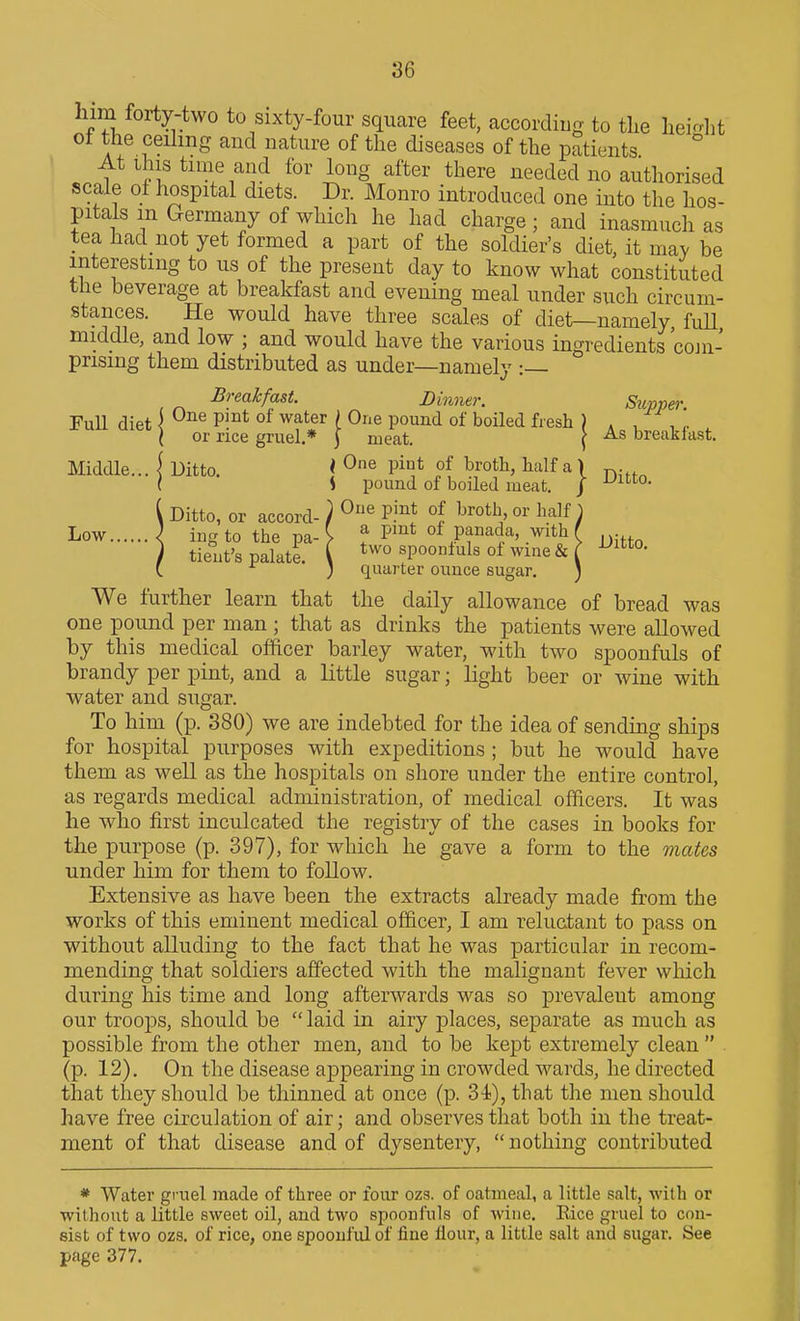 him forty-two to sixty-four square feet, according to the hei^rht ot the ceiling and nature of the diseases of the patients At this time and for long after there needed no authorised scale of hospital diets. Dr. Monro introduced one into the hos- pitals m Germany of which he had charge ; and inasmuch as tea had not yet formed a part of the soldier's diet, it may be interesting to us of the present day to know what constituted the beverage at breakfast and evening meal under such circum- stances. He would have three scales of diet—namely, fuU middle, and low ; and would have the various ingredients cojn- pnsing them distributed as under—namely :— Breakfast. Dinner. Supper Full diet I P^°*^ ^^^^^ i O^'e pound of boiled fresh ) , ^ , ' ( or rice gruel.* \ meat. [ As break last. Middle... \ Ditto. < One pint of broth, half a { ^. ( S pound of boiled meat. / -^^o- i Ditto, or accord- ) ^^ P.'^* ^^ot'^' or half \ Low \ ing to the pa- V f P^^* of panada, with f ) tient's palate. ( two spoonfuls of wme & ( ^^O- (. ; quarter ounce sugar. ) We further learn that the daily allowance of bread was one pound per man ; that as drinks the patients were allowed by this medical officer barley water, with two spoonfuls of brandy per pint, and a little sugar; light beer or wine with water and sugar. To him (p. 380) we are indebted for the idea of sending ships for hospital purposes with expeditions ; but he would have them as well as the hospitals on shore under the entire control, as regards medical administration, of medical ofiicers. It was lie who first inculcated the registry of the cases in books for the purpose (p. 397), for which he gave a form to the mates under him for them to follow. Extensive as have been the extracts already made from the works of this eminent medical officer, I am reluctant to pass on without alluding to the fact that he was particular in recom- mending that soldiers affected with the malignant fever which during his time and long afterwards was so prevalent among our troops, should be  laid in airy places, separate as much as possible from the other men, and to be kept extremely clean  (p. 12). On the disease appearing in crowded wards, he directed that they should be thinned at once (p. 34), that the men should have free circulation of air; and observes that both in the treat- ment of that disease and of dysentery,  nothing contributed * Water gruel made of three or four ozs. of oatmeal, a little salt, with or without a little sweet oil, and two spoonfuls of wine. Rice gruel to con- sist of two ozs. of rice, one spoonful of fine flour, a little salt and sugar. See page 377.