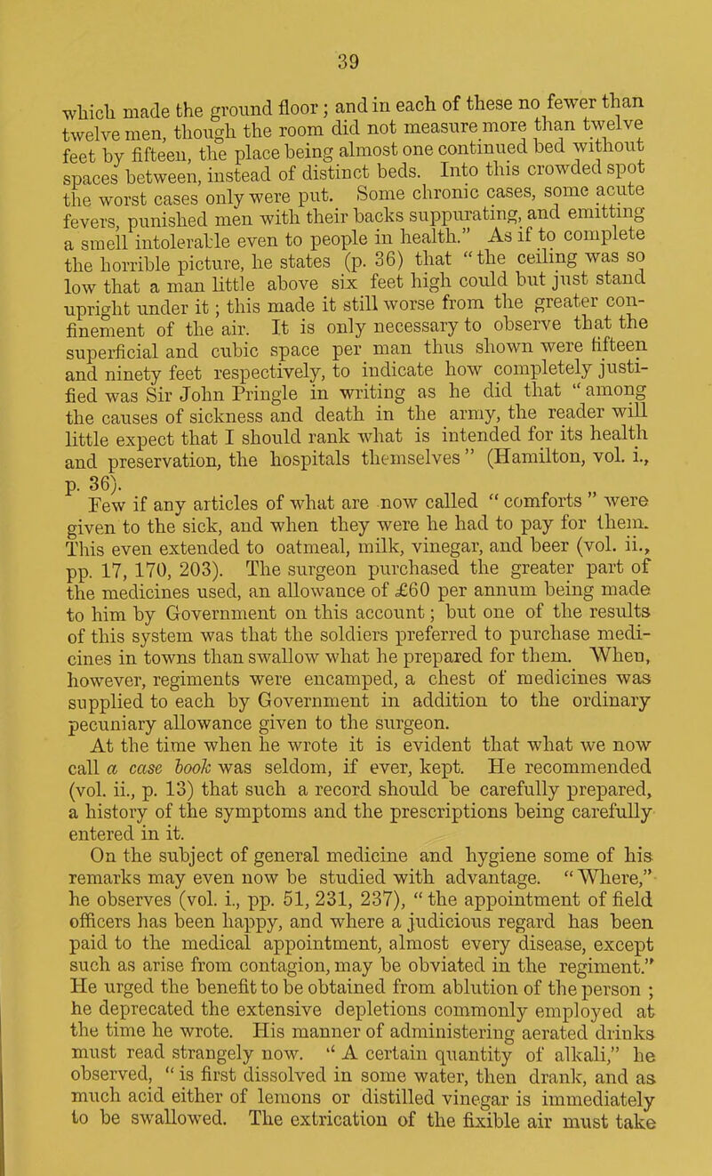 wliicli made the ground floor; and in each of these no fewer than twelve men, though the room did not measure more than twelve feet hv fifteen, the place being almost one continued bed without spaces between, instead of distinct beds. Into this crowded spot the worst cases only were put. Some chrome cases, some acute fevers, punished men with their backs suppurating, and emitting a smell intolerable even to people in health. As if to complete the horrible picture, he states (p. 36) that the ceilmg was so low that a man Uttle above six feet high could but just stand upright under it; this made it still worse from the greater con- finement of the air. It is only necessary to observe that the superficial and cubic space per man thus shown were fifteen and ninety feet respectively, to indicate how completely justi- fied was Sir John Pringie in writing as he did that  among the causes of sickness and death in the army, the reader will little expect that I should rank what is intended for its health and preservation, the hospitals themselves  (Hamilton, vol. i., p. 36). Few if any articles of what are now called  comforts  were given to the sick, and when they were he had to pay for thein. This even extended to oatmeal, milk, vinegar, and beer (vol. ii., pp. 17, 170, 203). The surgeon purchased the greater part of the medicines used, an allowance of £60 per annum being made to him by Government on this account; but one of the results of this system was that the soldiers preferred to purchase medi- cines in towns than swallow what he prepared for them. When, however, regiments were encamped, a chest of medicines was supplied to each by Government in addition to the ordinary pecuniary allowance given to the surgeon. At the time when he wrote it is evident that what we now call a case hook was seldom, if ever, kept. He recommended (vol. ii., p. 13) that such a record should be carefully prepared, a history of the symptoms and the prescriptions being carefully entered in it. On the subject of general medicine and hygiene some of his. remarks may even now be studied with advantage. Where, he observes (vol. i., pp. 51, 231, 237),  the appointment of field officers has been happy, and where a judicious regard has been paid to the medical appointment, almost every disease, except such as arise from contagion, may be obviated in the regiment.'' He urged the benefit to be obtained from ablution of the person ; he deprecated the extensive depletions commonly employed at the time he wrote. His manner of administering aerated drinks must read strangely now. A certain quantity of alkali, he observed,  is first dissolved in some water, then drank, and as much acid either of lemons or distilled vinegar is immediately to be swallowed. The extrication of the fixible air must take