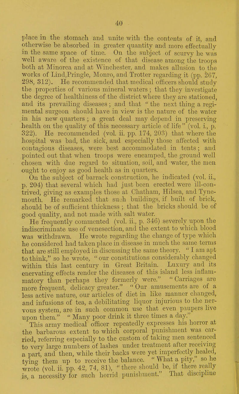 place in the stomach and unite with the contents of it, and otherwise he ahsorbed in greater quantity and more effectually in the same space of time. On the subject of scurvy he was well aware of the existence of that disease among the troops both at Minorca and at Winchester, and makes allusion to the works of Lind,Pringle, Monro, and Trotter regarding it (pp. 267, 298, 312). He recommended that medical officers should study the properties of various mineral waters ; that they investigate the degree of healthiness of the district where they are stationed, and its prevailing diseases ; and that  the next thing a regi- mental surgeon should have in view is the nature of the water in his new quarters ; a great deal may depend in preserving health on the quality of this necessary article of life  (vol. i., p. 322). He recommended (vol ii. pp. 174, 208) that where the hospital was bad, the sick, and especially those affected with contagious diseases, were best accommodated in tents ; and pointed out that when troops were encamped, the ground well chosen with due regard to situation, soil, and water, the men ought to enjoy as good health as in quarters. On the subject of barrack construction, he indicated (vol. ii., p. 204) that several which had just been erected were ill-con- trived, giving as examples those at Chatham, Hilsea, and Tyne- mouth. He remarked that &ivSh buildings, if built of brick, should be of sufficient thickness ; that the bricks should be of good quality, and not made with salt water. He frequently commented (vol. ii., p. 346) severely upon the indiscriminate use of venesection, and the extent to which blood was withdrawn. He wrote regarding the change of type which he considered had taken place in disease in much the same terms that are stiU employed in discussing the same theory.  I am apt to think, so he wrote,  our constitutions considerably changed within this last century in Great Britain. Luxury and its enervating effects render the diseases of this island less inflam- matory than perhaps they formerly were.  Carriages are more frequent, delicacy greater.  Our amusements are of a less active nature, our articles of diet in like manner changed, and infusions of tea, a debilitating liquor injurious to the ner- vous system, are in such common use that even paupers live upon them.  Many poor drink it three times a day. This army medical ofBcer repeatedly expresses his horror at the barbarous extent to which corporal punishment was cai^ ried, referring especially to the custom of taking men sentenced to very large numbers of lashes under treatment after receivmg a part, and then, while their backs were yet imperfectly heale^d, tying them up to receive the balance.  What a pity, so he wrote (vol. ii. pp. 42, 74, 81), thei'e should be, if there really is a necessity for such hori'id punishment. That discipline