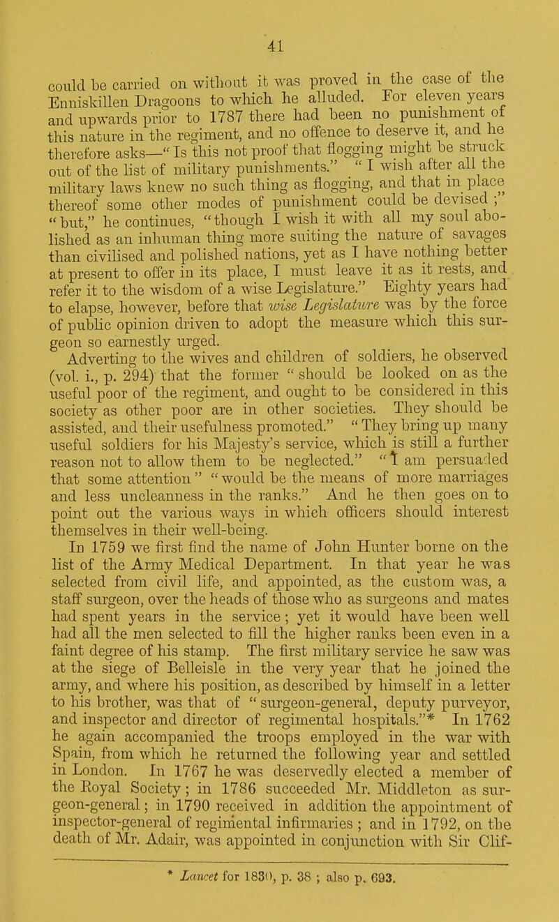 could be carried on without it was proved in the case of tlie Enniskillen Dragoons to which he alluded. For eleven years and upwards prior to 1787 there had been no punishment of this nature in the regiment, and no offence to deserve it, and he therefore asks—Is this not proof that flogging might be struck out of the list of miUtary punishments.  I wish after ail the military laws knew no such thing as flogging, and that m place thereof some other modes of punishment could be devised ;  but, he continues,  though I wish it with aU my soul abo- lished as an inhuman thing more suiting the nature of savages than civilised and polished nations, yet as I have nothing better at present to offer in its place, I must leave it as it rests, and . refer it to the wisdom of a wise Legislature. Eighty years had to elapse, however, before that luise Legislature was by the force of public opinion driven to adopt the measure which this sur- geon so earnestly urged. Adverting to the wives and children of soldiers, he observed (vol i., p. 294) that the former  should be looked on as the useful poor of the regiment, and ought to be considered in this society as other poor are in other societies. They should be assisted, and their usefulness promoted.  They bring up many useful soldiers for his Majesty's service, which is still a further reason not to allow them to be neglected. lam persuaded that some attention   would be the means of more marriages and less uncleanness in the ranks. And he then goes on to point out the various ways in which officers should interest themselves in their well-being. Id 1759 we first find the name of John Hunter borne on the list of the Army Medical Department. In that year he was selected from civil life, and appointed, as the custom was, a staff surgeon, over the heads of those who as surgeons and mates had spent years in the service; yet it would have been well had all the men selected to fill the higher ranks been even in a faint degree of his stamp. The first military service he saw was at the siege of Belleisle in the very year that he joined the army, and where his position, as described by himself in a letter to his brother, was that of  surgeon-general, deputy purveyor, and inspector and director of regimental hospitals.* In 1762 he again accompanied the troops employed in the war with Spain, from which he returned the following year and settled in London. In 1767 he was deservedly elected a member of the Royal Society; in 1786 succeeded Mr. Middleton as sur- geon-general ; in 1790 received in addition the appointment of inspector-general of regimental infirmaries ; and in 1792, on the death of Mr. Adair, was appointed in conjunction with Sir Clif- * Lancet for 1830, p. 38 ; also p. 693.