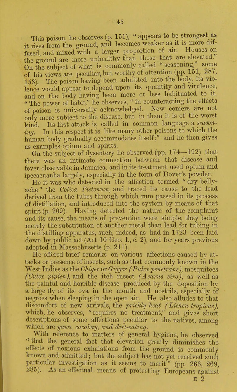 This poison, he observes (p. 151),  appears to be strongest aa it rises from the $?round, and becomes weaker as it is more dif- fused, and mixed with a larger proportion of air. Houses on the ground are more unhealthy than those that are elevated. On the subject of what is commonly called  seasoning some of his views are peculiar, but worthy of attention (pp. 151, l^ l, 163) The poison having been admitted into the body, its vio- lence would appear to depend upon its quantity and virulence, and on the body having been more or less habituated to it.  The power of habit, he observes,  in counteracting the effects of poison is universally acknowledged. New comers are not only more subject to the disease, but in them it is of the worst kind. Its first attack is called in common language a seasoTi- ing. In this respect it is like many other poisons to which the human body gradually accommodates itself; and he then gives as examples opium and spirits. On the subject of dysentery he observed (pp. 174—192) that there was an intimate connection between that disease and fever observable in Jamaica, and in its treatment used opium and ipecacuanha largely, especially in the form of Dover's powder. He it was who detected in the affection termed  dry belly- ache  the Colica Pictonum, and traced its cause to the lead derived from the tubes through which rum passed in its process of distillation, and introduced into the system by means of that spirit (p, 209). Having detected the nature of the complaint and its cause, the means of prevention were simple, they being merely the substitution of another metal than lead for tubing in the distilling apparatus, such, indeed, as had in 1723 been laid down by public act (Act 10 Geo. I., c. 2), and for years previous adopted in Massachusetts (p. 211). He offered brief remarks on various affections caused by at- tacks or presence of insects, such as that commonly known in the West Indies as the Chiger or Gigger (Pulexpenetrans), mosquitoes (Culex pipien), and the itch insect (A cants siro), as well as the painful and horrible disease produced by the deposition by a large fiy of its ova in the mouth and nostrils, especially of negroes when sleeping in the open air. He also alludes to that discomfort of new arrivals, the pricldy heat (Lichen tropicus), which, he observes,  requires no treatment, and gives short descriptions of some affections peculiar to the natives, among which are yaws, cacabay, and dirt-eating. With reference to matters of general hygiene, he observed  that the general fact that elevation greatly diminishes the effects of noxious exhalations from the ground is commonly known and admitted; but the subject has not yet received such particular investigation as it seems to merit (pp. 266, 269, 285). As an effectual means of protecting Europeans against E 2