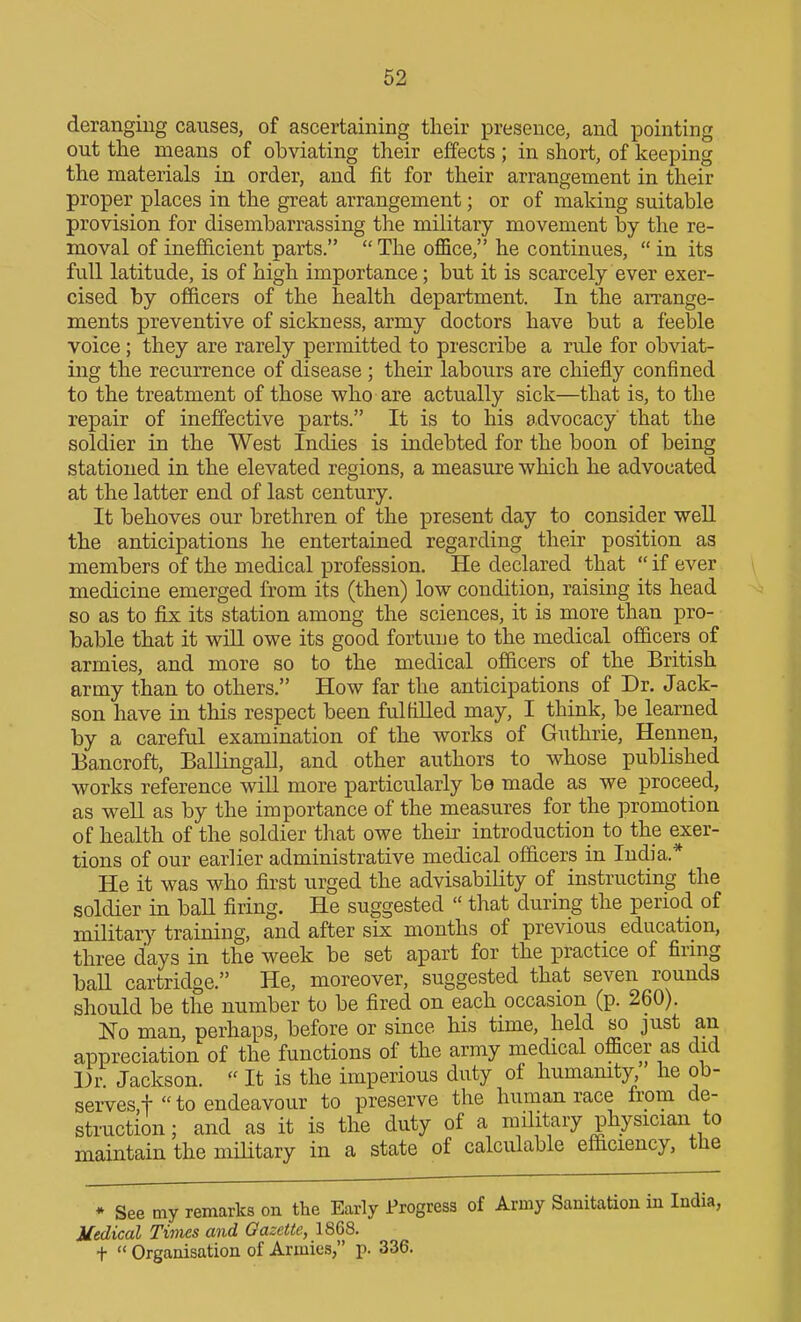 deranging causes, of ascertaining their presence, and pointing out the means of obviating their effects ; in short, of keeping the materials in order, and fit for their arrangement in their proper places in the great arrangement; or of making suitable provision for disembarrassing the military movement by the re- moval of inefficient parts.  The oflSce, he continues,  in its full latitude, is of high importance; but it is scarcely ever exer- cised by officers of the health department. In the arrange- ments preventive of sickness, army doctors have but a feeble voice; they are rarely permitted to prescribe a rule for obviat- ing the recurrence of disease ; their labours are chiefly confined to the treatment of those who are actually sick—that is, to the repair of ineffective parts. It is to his advocacy that the soldier in the West Indies is indebted for the boon of being stationed in the elevated regions, a measure which he advocated at the latter end of last century. It behoves our brethren of the present day to consider well the anticipations he entertained regarding their position as members of the medical profession. He declared that  if ever medicine emerged from its (then) low condition, raising its head so as to fijs its station among the sciences, it is more than pro- bable that it will owe its good fortune to the medical officers of armies, and more so to the medical officers of the British army than to others. How far the anticipations of Dr. Jack- son have in this respect been fulfilled may, I think, be learned by a careful examination of the works of Guthrie, Hennen, Bancroft, Ballingall, and other authors to whose published works reference will more particularly be made as we proceed, as well as by the importance of the measures for the promotion of health of the soldier that owe theii' introduction to the exer- tions of our earlier administrative medical officers in India.* He it was who first urged the advisability of instructing the soldier in ball firing. He suggested  that during the period of military training, and after six months of previous education, three days in the week be set apart for the practice of firmg ball cartridge. He, moreover, suggested that seven rounds should be the number to be fired on each occasion (p. 260). No man, perhaps, before or since his time, held so just an appreciation of the functions of the army medical officer as did 1)7 Jackson.  It is the imperious duty of humamty, he ob- serves,! to endeavour to preserve the human race from de- struction; and as it is the duty of a military physician to maintain the military in a state of calculable efficiency, the * See my remarks on the Early Progress of Army Sanitation in India, Medical Times and Gazette, 1868. t  Organisation of Armies, p. 336.