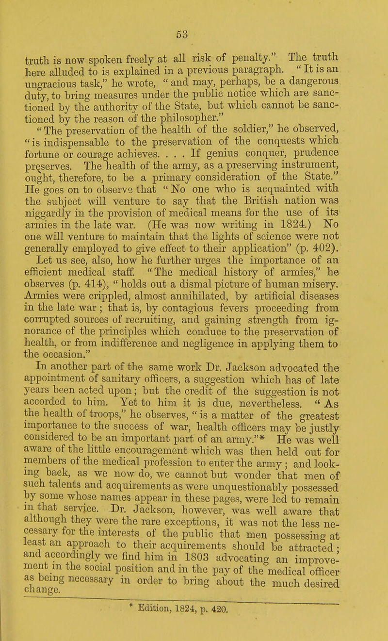 63 truth is now spoken freely at all risk of penalty. The truth here alluded to is explained in a previous paragraph.  It is an ungracious task, he wrote,  and may, perhaps, be a dangerous duty, to bring measures under the public notice which are sanc- tioned by the authority of the State, but which cannot be sanc- tioned by the reason of the philosopher.  The preservation of the health of the soldier, he observed,  is indispensable to the preservation of the conquests which fortune or courage achieves. ... If genius conquer, prudence preserves. The health of the army, as a preserving instrument, ought, therefore, to be a primary consideration of the State. He goes on to observe that  No one who is acquainted with the subject will venture to say that the British nation was niggardly in the provision of medical means for the use of its armies in the late war. (He was now writing in 1824.) No one will venture to maintain that the lights of science were not generally employed to give effect to their application (p. 402). Let us see, also, how he further urges the importance of an efficient medical staff. The medical history of armies, he observes (p. 414),  holds out a dismal picture of human misery. Armies were crippled, almost annihilated, by artificial diseases in the late war ; that is, by contagious fevers proceeding from corrupted sources of recruiting, and gaining strength from ig- norance of the principles which conduce to the preservation of health, or from indifference and negligence in applying them to the occasion. In another part of the same work Dr. Jackson advocated the appointment of sanitary officers, a suggestion which has of late years been acted upon; but the credit of the suggestion is not accorded to him. Yet to him it is due, nevertheless.  As the health of troops, he observes,  is a matter of the greatest importance to the success of war, health officers may be justly considered to be an important part of an army.* He was well aware of the little encouragement which was then held out for members of the medical profession to enter the army; and look- ing back, as we now do, we cannot but wonder that men of such talents and acquirements as were unquestionably possessed by some whose names appear in these pages, were led to remain ^ u?^^ V J^c^^so^' l^owever, was well aware that although they were the rare exceptions, it was not the less ne- cessary for the interests of the public that men possessing at least an approach to their acquirements should be attracted • and accordingly we find him in 1803 advocating an improve- ment m the social position and in the pay of the medical officer change^ necessary in order to bring about the much desired * Edition, 1824, p. 420.