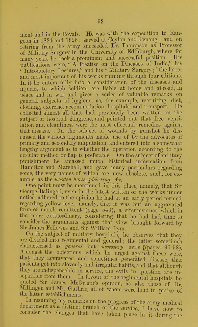 ment aud in the Eoyals. He was with the expedition to Ean- goon in 1824 and 1826 ; served at Ceylon and Penang; and on retiring from the army succeeded Dr. Thompson as Professor of Military Surgery in the University of Edinburgh, where for many years he took a prominent and successful position. His publications were,  A Treatise on the Diseases of India, his  Introductory Lectures, and his  Military Surgery; the latter and most important of his works running through four editions. In it he enters fully into a consideration of the diseases and injuries to which soldiers are liable at home and abroad, in peace and in war, and gives a series of valuable remarks on general subjects of hygiene, as, for example, recruiting, diet, clothing, exercise, accommodation, hospitals, and transport. He collected almost all that had previously been written on the subject of hospital gangrene, and pointed out that free venti- lation and cleanliness were the most effectual remedies against that disease. On the subject of wounds by gunshot he dis- cussed the various arguments made use of by the advocates of primary and secondary amputation, and entered into a somewhat lengthy argument as to whether the operation according to the circular method or flap is preferable. On the subject of military punishment he amassed much historical information from Hamilton and Marshall, and gave many particulars regarding some, the very names of which are now obsolete, such, for ex- ample, as the wooden horse, picketing, &c. One point must be mentioned in this place, namely, that Sir George Balingall, even in the latest written of the works under notice, adhered to the opinion he had at an early period formed regarding yellow fever, namely, that it was but an aggravated form of marsh remittent (page 540), a circumstance which is the more extraordinary, considering that he liad had time to consider the arguments against that view brought forward by Sir James Pellowes and Sir William Pym. On the subject of military hospitals, he observes that they are divided into regimental and general; the latter sometimes characterised as (jeneral but necessary evils |(pages 96-98). Amongst the objections which he urged against these were^ that they aggravated and sometimes generated disease, tliat patients got into slovenly and irregular habits, and that altliouoh they are indispensable on service, the evils in question are in- separable from them. In favour of the regimental hospitals he quoted Sir James McGrigor's opinion, as also those of Dr Milhngen aud Mr. Guthrie, all of whom were loud in praise of the latter establishments. In resuming my remarks on the progress of the army medical department as a distinct branch of the service, I have now to consider the changes tliat have taken place in it durin- the