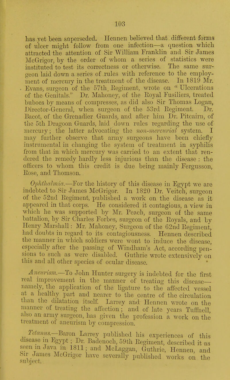 has yet been superseded. Ilenneii believed that different forms of nicer might follow from one infection—a question which attracted the attention of Sir William Franklin and Sir James McGrigor, by the order of whom a series of statistics were instituted to test its correctness or otherwise. The same sur- geon laid down a series of rules with reference to the employ- ment of mercury in the treatment of the disease. In 1819 Mr. . Evans, surgeon of the 57th_Eegiment, wrote on Ulcerations of the Genitals. Dr. Mahoney, of the Eoyal Fusiliers, treated buboes by means of compresses, as did also Sir Thomas Logan, Director-General, when surgeon of the 53rd Eegiment. Dr. Bacot, of the Grenadier Guards, and after him Dr. Pitcairn, of the 5th Dragoon Guards, laid down rules regarding the use of mercury; the latter advocating the non-mercurial system. I may further observe that army surgeons have been chiefly instrumental in changing the system of treatment in syphilis I'rom that in which mercury was carried to an extent that ren- dered the remedy hardly less injurious than the disease : the officers to whom this credit is due being mainly Fergusson, Eose, and Thomson. Oplithahnia.—For the history of this disease in Egypt we are indebted to Sir James McGrigor. In 1820 Dr. Veitch, surgeon of the 52ud Eegiment, published a work on the disease as it appeared in that corps. He considered it contagious, a view iu which he was supported by Mr. Peach, surgeon of the same battalion, by Sir Charles Forbes, surgeon of the Eoyals, and by Henry Marshall: Mr. Mahoney, Surgeon of the 62nd Eegiment, had douljts in regard to its contagiousness. Hennen described the rnanner in Avhich soldiers were wont to induce the disease, especially after the passing of Windham's Act, according pen- sions to such as were disabled. Guthrie wrote extensively on this and all other species of ocular disease. Aneurism.—To John Hunter surgery is indebted for the first real improvement in the manner of treating this disease namely, the application of the ligature to the affected vessel at a healthy part and nearer to the centre of the circulation than the dilatation itself Larrey and Hennen M-rote on the manner of treating the affection; and of late years Tuffnell, also an army surgeon, has given the profession a work on the treatment of aneurism by compression. ^e/fMM6.s.—Baron Larrey published his experiences of this disease in Egypt ; Dr. Badenoch, 59th Eegiment, described it as seen in Java in 1811; and McLaggan, Guthrie, Hennen, and .Sir James McGrigor have severally published works on the subject.