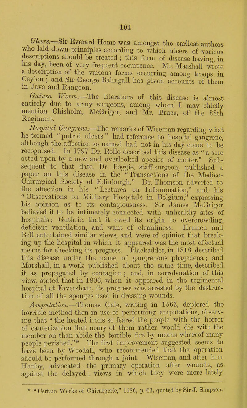 Ulcers —Biv Everard Home was amongst the earliest authors who laid down principles according to which ulcers of various descriptions should be treated ; this form of disease having, in his day, been of very frequent occurrence. Mr. Marshall wrote a description of the various forms occurring among troops in Ceylon; and Sir George Balingall has given accounts of them in Java and Eaugoon. Guinea Woom.—The literature of this disease is almost entirely due to army surgeons, among whom I may chiefly mention Chisholm, McGrigor, and Mr. Bruce, of the 88th Regiment. Hospital Oangrenc.—ThQ remarks of Wiseman regarding what he termed  putrid ulcers  had reference to hospital gangrene, although the affection so named had not in his day come to be recognised. In 1797 Dr. Eollo described this disease as a sore acted upon by a new and overlooked species of matter. Sub- sequent to that date, Dr. Boggie, staff-surgeon, published a paper on this disease in the Transactions of the Medico- Chirurgical Society of Edinburgh. Dr. Thomson adverted to the affection in his Lectures on Inflammation, and his  Observations on Military Hospitals in Belgium, expressing his opinion as to its contagiousness. Sir James McGrigor believed it to be intimately connected with unhealthy sites of hospitals; Guthrie, that it owed its origin to overcrowding, deficient ventilation, and want of cleanliness. Hennen and Bell entertained similar views, and were of opinion that break- ing up the hospital in which it appeared was the most effectual means for checking its progress. Blackadder, in 1818, described this disease under the name of gangrenous phagedena; and Marshall, in a work published about the same time, described it as propagated by contagion; and, in corroboration of this vi'ew, stated that in 1806, when it appeared in the regimental hospital at Faversham, its progress was arrested by the destruc- tion of all the sponges used in dressing wounds. Amimtation.—Thomas Gale, writing in 1563, deplored the horrible method then in use of performing amputations, observ- ing that  the heated irons so feared the people with the horror of cauterization that many of them rather would die with the member on than abide the terrible fire by means whereof many people perished.* The first improvement suggested seems^ to have been by Woodall, who recommended that the operation should be performed through a joint. Wiseman, and after him Hanby, advocated the primary operation after wounds, as against the delayed ; views in which they were more lately * Certain Works of Ohirurgerie, 1586, p. 63, quoted by Sir J. Simpson.