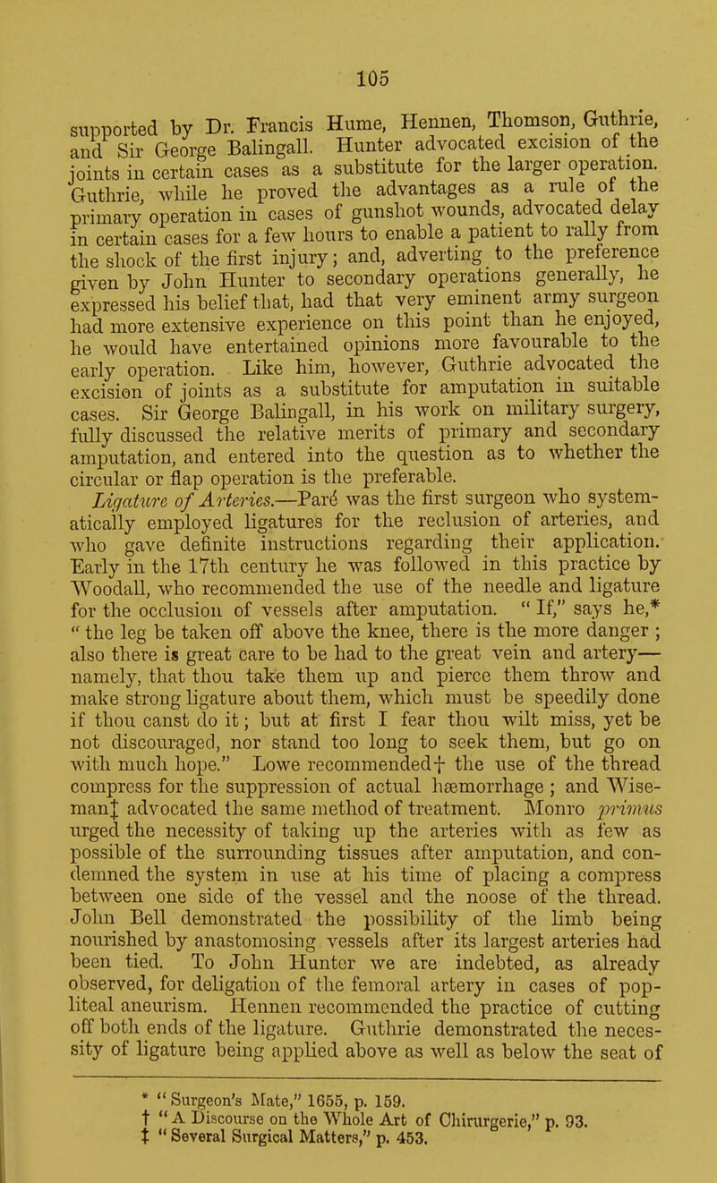 supported by Dr. Francis Hume, Hennen, Thomson, Guthrie, and Sir George Balingall. Hunter advocated excision of the ioints in certain cases as a substitute for the larger operation. Guthrie, while he proved the advantages as a rule of the primaiT operation in cases of gunshot wounds, advocated delay in certain cases for a few hours to enable a patient to rally from the shock of the first injury; and, adverting to the preference given by John Hunter to secondary operations generally, he expressed his belief that, had that very eminent army surgeon had more extensive experience on this point than he enjoyed, he would have entertained opinions more favourable to the early operation. Like him, however, Guthrie advocated the excision of joints as a substitute for amputation in suitable cases. Sir George Balingall, in his work on military surgery, fully discussed the relative merits of primary and secondary amputation, and entered into the question as to whether the circular or flap operation is the preferable. Ligature of Arteries.—Part^ was the first surgeon who system- atically employed ligatures for the reclusion of arteries, and who gave definite instructions regarding their application. Early in the 17th century he was followed in this practice by WoodaU, who recommended the use of the needle and ligature for the occlusion of vessels after amputation.  If, says he,*  the leg be taken off above the knee, there is the more danger ; also there is great care to be had to the great vein and artery— namely, that thou take them up and pierce them throw and make strong ligature about them, which must be speedily done if thou canst do it; but at first I fear thou wilt miss, yet be not discouraged, nor stand too long to seek them, but go on with much hope. Lowe recommendedf the use of the thread compress for the suppression of actual hsemorrhage ; and Wise- man| advocated the same method of treatment. Monro ^5n'm?^s urged the necessity of taking up the arteries with as few as possible of the surrounding tissues after amputation, and con- demned the system in use at his time of placing a compress between one side of the vessel and the noose of the thread. John Bell demonstrated the possibility of the limb being nourished by anastomosing vessels after its largest arteries had been tied. To John Hunter we are indebted, as already observed, for deligation of the femoral artery in cases of pop- liteal aneurism. Hennen recommended the practice of cutting off both ends of the ligature. Guthrie demonstrated the neces- sity of ligature being applied above as well as below the seat of *  Surgeon's JMate, 1655, p. 159. t A Discourse on the Whole Art of Ohirurgerie, p. 93. X  Several Surgical Matters, p. 453.
