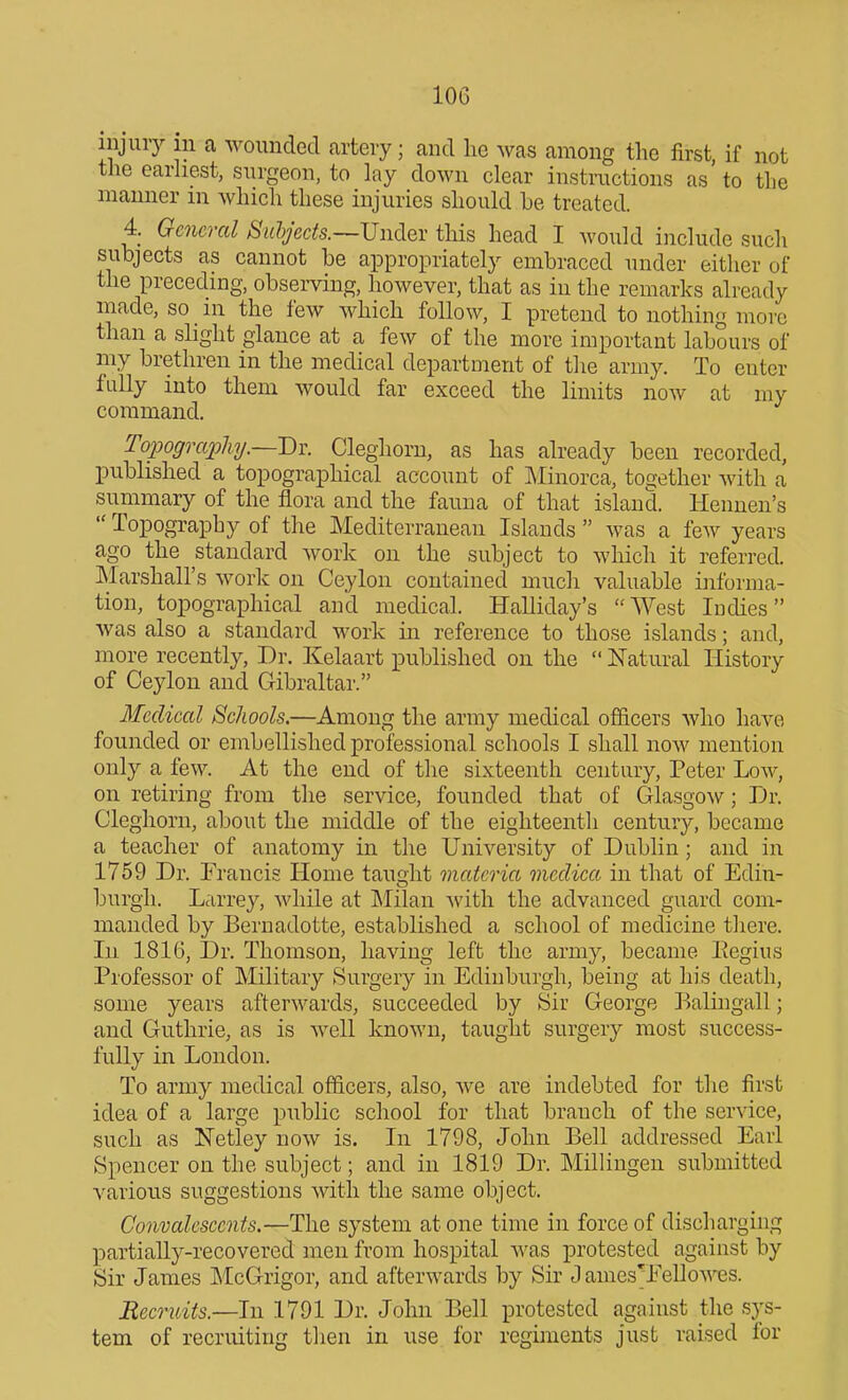 injury in a wounded artery; and he ^vas among the first, if not the earhest, surgeon, to lay down clear instructions as to the manner m which these injuries should he treated. 4. General Suhjects.—Vndev this head I would include such subjects as cannot be appropriately embraced under either of the preceding, observing, however, that as in the remarks already made, so in the few which follow, I pretend to nothing more than a slight glance at a few of the more important labours of my brethren in the medical department of the army. To enter fully into them would far exceed the limits now at my command. Topography.~-J)^. Cleghorn, as has already been recorded, pubhshed a topographical account of ]\Iinorca, together with a summary of the flora and the fauna of that island. Hennen's  Topography of the Mediterranean Islands  was a few years ago the standard work on the subject to which it referred. Marshall's work on Ceylon contained much valuable informa- tion, topographical and medical. Halliday's West Inches was also a standard work in reference to those islands; and, more recently. Dr. Kelaart published on the  Natural History of Ceylon and Gibraltar. Medical Schools.—Among the army medical officers who have founded or embellished professional schools I shall now mention only a few. At the end of the sixteenth century, Peter Low, on retiring from the service, founded that of Glasgow; Dr. Cleghorn, about the middle of the eighteenth century, became a teacher of anatomy in the University of Dublin; and in 1759 Dr. Francis Home taught materia medica in that of Edin- burgh. Lcirrey, while at IMilan -with the advanced guard com- manded by Bernadotte, established a school of medicine there. Ill 1816, Dr. Thomson, having left the army, became Eegius Professor of Military Surgery in Edinburgh, being at his death, some years after^vards, succeeded by Sir George Balingall; and Guthrie, as is well known, taught surgery most success- fully in London. To army medical officers, also, we are indebted for the first idea of a large public school for that branch of the service, such as Netley now is. In 1798, John Bell addressed Earl Spencer on the subject; and in 1819 Dr. Millingen submitted various suggestions with the same object. Convalescents.—The system at one time in force of discharging partially-recovered men from hospital was protested against by Sir James IMcGrigor, and afterwards by Sir J ames'Eello^^'es. Recndts.—In 1791 Dr. John Bell protested against the sys- tem of recruiting then in use for regiments just raised for