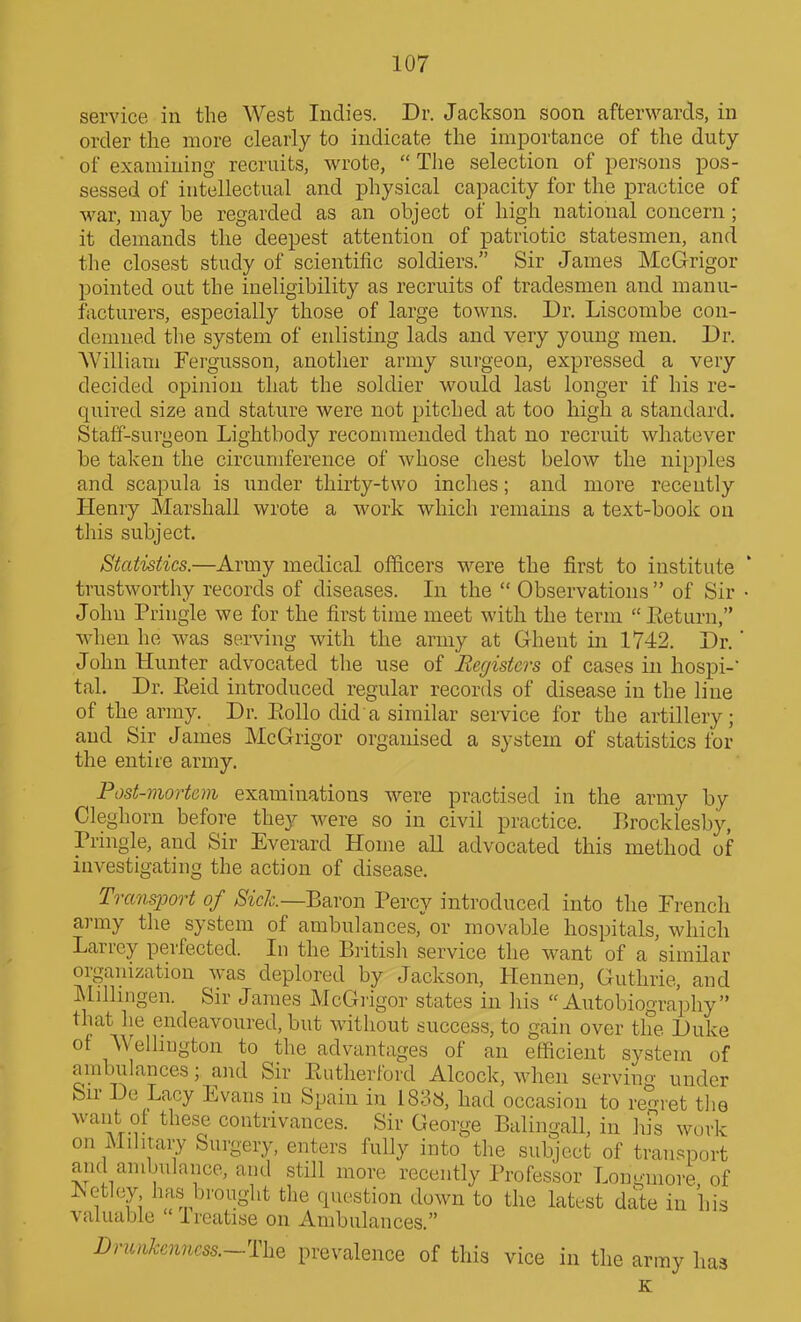service in the West Indies. Dr. Jackson soon afterwards, in order the more clearly to indicate the importance of the duty of examining recruits, wrote,  Tlie selection of persons pos- sessed of intellectual and physical capacity for the practice of war, may be regarded as an object of high national concern; it demands the deepest attention of patriotic statesmen, and the closest study of scientific soldiers. Sir James McGrigor pointed out the ineligibility as recruits of tradesmen and manu- facturers, especially those of large towns. Dr. Liscombe con- demned the system of enlisting lads and very young men. Dr. AVilliam Fergusson, anotlier army surgeon, expressed a very decided opinion that the soldier would last longer if his re- quired size and stature were not pitched at too high a standard. Staff-surgeon Lightbody recommended that no recruit whatever be taken the circumference of whose chest below the nipples and scapula is under thirty-two inches; and more recently Henry Marshall wrote a work which remains a text-book on this subject. Statistics.—Army medical officers were the first to institute trustworthy records of diseases. In the  Observations  of Sir • John Pringle we for the first time meet with the term  Return, when he was serving with the army at Ghent in 1742. Dr.' John Hunter advocated the use of Registers of cases in hospi-' tal. Dr. Eeid introduced regular records of disease in the line of the army. Dr. Eollo did a similar service for the artillery; and Sir James McGrigor organised a system of statistics for the entire army. Post-mortem examinations were practised in the army by Cleghorn before they were so in civil practice. Brocklesby, Pringle, and Sir Everard Home all advocated this method of investigating the action of disease. Transport of Sich.~E&,ron Percy introduced into the French army tlie system of ambulances, or movable hospitals, which Larrcy perfected. In the British service the want of a similar organization was deplored by Jackson, Hennen, Guthrie, and Milhngen. Sir James McGrigor states in his Autobiography that lie endeavoured, but without success, to gain over the Duke of Wellington to the advantages of an efficient system of ambulances; and Sir Rutherford Alcock, when servincr under Sir De Lacy Evans in Spain in 1838, had occasion to regret the want of these contrivances. Sir George Balingall, in his work on Militaiy Surgery, enters fully into tlie subject of transport and ambulance, and still more recently Professor Longmore of ]Sctloy has brought the question down to the latest date in his valuable  Ireatise on Ambulances. Dnuikenncss.~T\xQ prevalence of this vice in the army has K