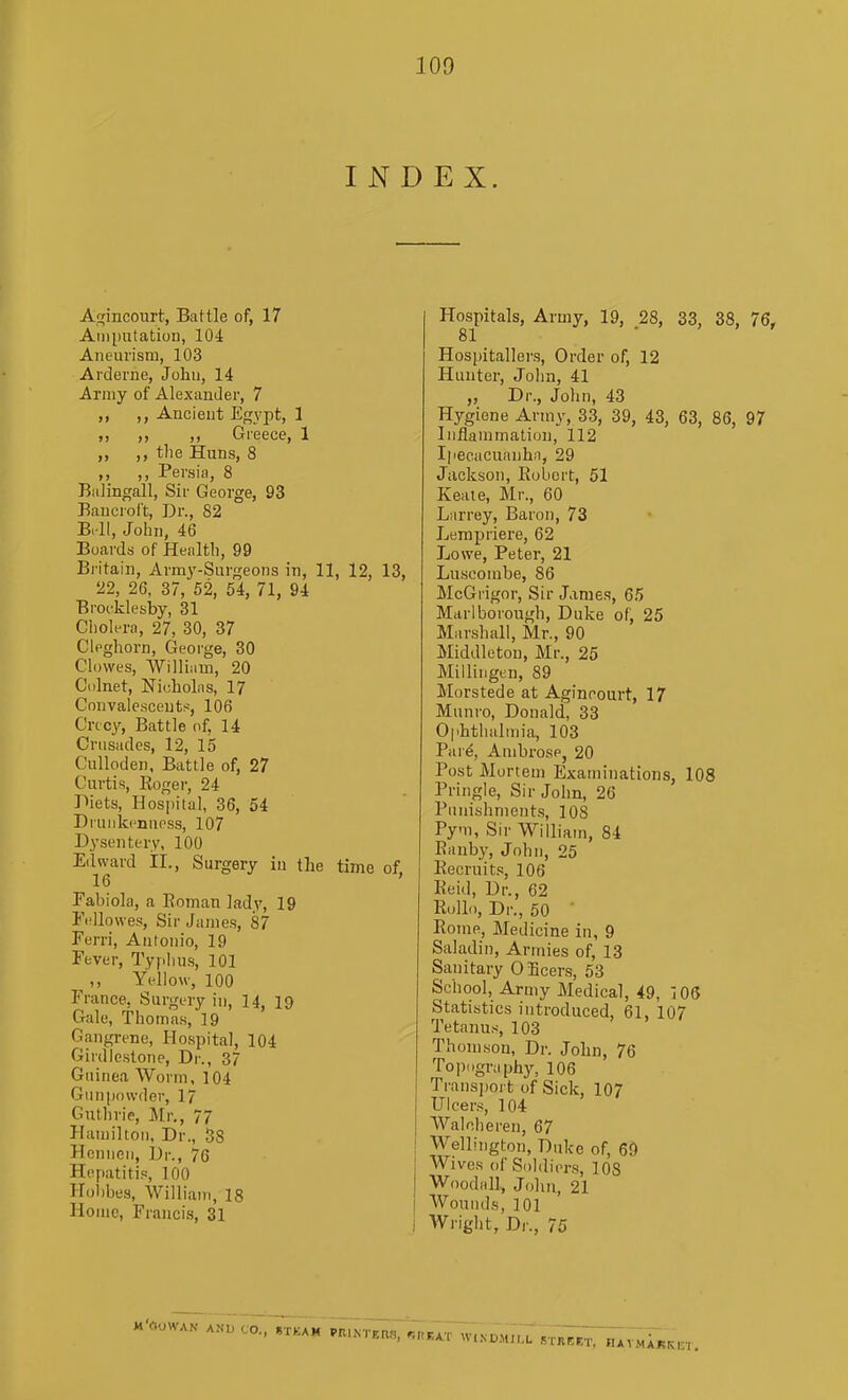 INDEX. Aqincourt, Battle of, 17 Amputation, 104 Aneurism, 103 Arderne, John, 14 Army of AlexauJer, 7 ,, Ancient Egypt, 1 „ „ ,, Greece, 1 ,, ,, the Huns, 8 ,, ,, Persia, 8 Bidingall, Sir George, 93 Bancroft, Dr., 82 B. ll, John, 46 Boards of Health, 99 Britain, Army-Surgeons in, 11, 12, 13, 22, 26, 37, 52, 54, 71, 94 Brocklesby, 31 ClioU^ra, 27, 30, 37 Cleghorn, George, 30 Clowes, William, 20 Colnet, Nicholas, 17 Convalescents, 106 Crccy, Battle of, 14 Crusades, 12, 15 Culloden, Battle of, 27 Curtis, Bogei-, 24 Diets, Hospital, 36, 54 Drunkenness, 107 Dysentery, 100 Edward 11., Surgery in the time of 16 ' Fabiola, a Roman lady, 19 Fejlovves, Sir James, 87 Ferri, Antonio, 19 Fever, Typlms, 101 ,, Yellow, 100 France, Surgery in, 14, 19 Gale, Thomas, 19 Gangrene, Hospital, 104 Giidlestone, Dr., 37 Guinea Worm, 104 Gunpowder, 17 Gutlirie, Mr., 77 Hamilton, Dr., 58 Hennen, Dr., 76 Hepatitis, 100 Hohbes, AVilliani, 18 Home, Francis, 31 Hospitals, Army, 19, 28, 33, 38, 76, 81 . , > f Hospitallers, Order of, 12 Hunter, John, 41 „ Dr., John, 43 Hygiene Army, 33, 39, 43, 63, 86, 97 Inflammation, 112 Ipecacuanha, 29 Jackson, Robert, 51 Keaie, Mr., 60 Larrey, Baron, 73 Jjempriere, 62 Jjowe, Peter, 21 Luscombe, 86 McGrigor, Sir James, 65 Marlborough, Duke of, 25 Marshall, Mr., 90 Middleton, Mr., 25 Millingen, 89 Morstede at Aginrourt, 17 Munro, Donald, 33 Ophthalmia, 103 Par^, Ambrose, 20 Post Mortem Examinations, 108 Pringle, Sir John, 26 Punishments, 108 Pym, Sir William, 84 Rauby, John, 25 Recruits, 106 Keid, Dr., 62 Eollo, Dr., 50 • Rome, Medicine in, 9 Saladin, Armies of, 13 Sanitary 0 Beers, 53 School, Army Medical, 49, 105 Statistics introduced, 61, 107 Tetanus, 103 Thomson, Dr. John, 76 Topography, 106 Transport of Sick, 107 Ulcers, 104 Walcheren, 67 Wellington, Duke of, 69 Wives of Sol(li(.r.s, 108 Woodall, John, 21 Wounds, 101 Wright, D/-., 75 ..n CO., ..... .n..,.„., ,,,,,,,,,