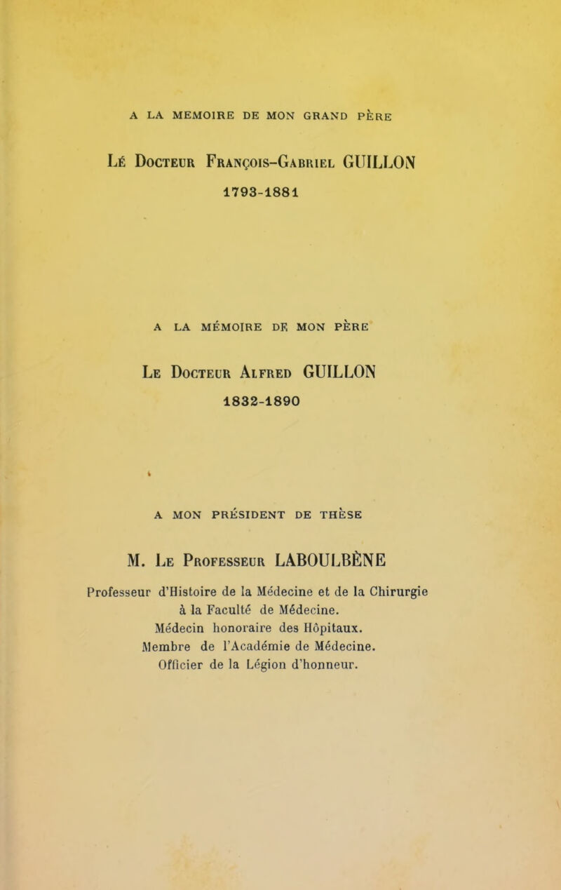 A LA MEMOIRE DE MON GRAND PERE Lé Docteur François-Gabriel GUILLOiN 1793-1881 A LA MÉMOIRE DE MON PERE Le Docteur Alfred GUILLOIN 1832-1890 t A MON PRÉSIDENT DE THESE M. Le Professeur LABOULBÈNE Professeur d’Histoire de la Médecine et de la Chirurgi à la Faculté de Médecine. Médecin honoraire des Hôpitaux. Membre de l’Académie de Médecine. Officier de la Légion d’honneur.