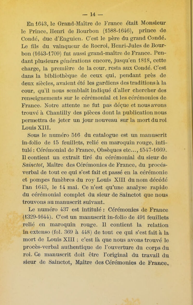 En 1643, le Grand-Maître de France était Monsieur le Prince, Henri de Bourbon (1588-1646), prince de Condé, duc d’Enguien. C’est le père du grand Condé. Le fils du vainqueur de Rocroi, Henri-Jules de Bour- bon (1643-1709) fut aussi grand-maître de France. Pen- dant plusieurs générations encore, jusqu’en 1818, cette charge, la première de la cour, resta aux Condé. C’est dans la bibliothèque de ceux qui, pendant près de deux siècles, avaient été les gardiens des traditions à la cour, qu’il nous semblait indiqué d'aller chercher des renseignements sur le cérémonial et les cérémonies de France. Notre attente ne fut pas déçue et nous avons trouvé à Chantilly des pièces dont la publication nous permettra de jeter un jour nouveau sur la mort du roi Louis XIII. Sous le numéro 516 du catalogue est un manuscrit in-folio de 15 feuillets, relié en maroquin rouge, inti- tulé: Cérémonial de France, Obsèques etc..., 1547-1669. Il contient un extrait tiré du cérémonial du sieur de Saùictot, Maître des Cérémonies de France, du procès- verbal de tout ce qui s’est fait et passé en la cérémonie et pompes funèbres du roy Louis XIII du nom décédé l’an 1643, le 14 mai. Ce n’est qu’une analyse rapide du cérémonial complet du sieur de Sainctot que nous trouvons au manuscrit suivant. Le numéro 437 est intitulé : Cérémonies de France (1329-1644). C’est un manuscrit in-folio de 491 feuillets relié en maroquin rouge. Il contient la relation in extenso (fol. 369 à 448) de tout ce qui s’est fait à la mort de Louis XIII ; c’est là que nous avons trouvé le procès-verbal authentique de l’ouverture du corps du roi. Ce manuscrit doit être l’original du travail du sieur de Sainctot, Maître des Cérémonies de France,