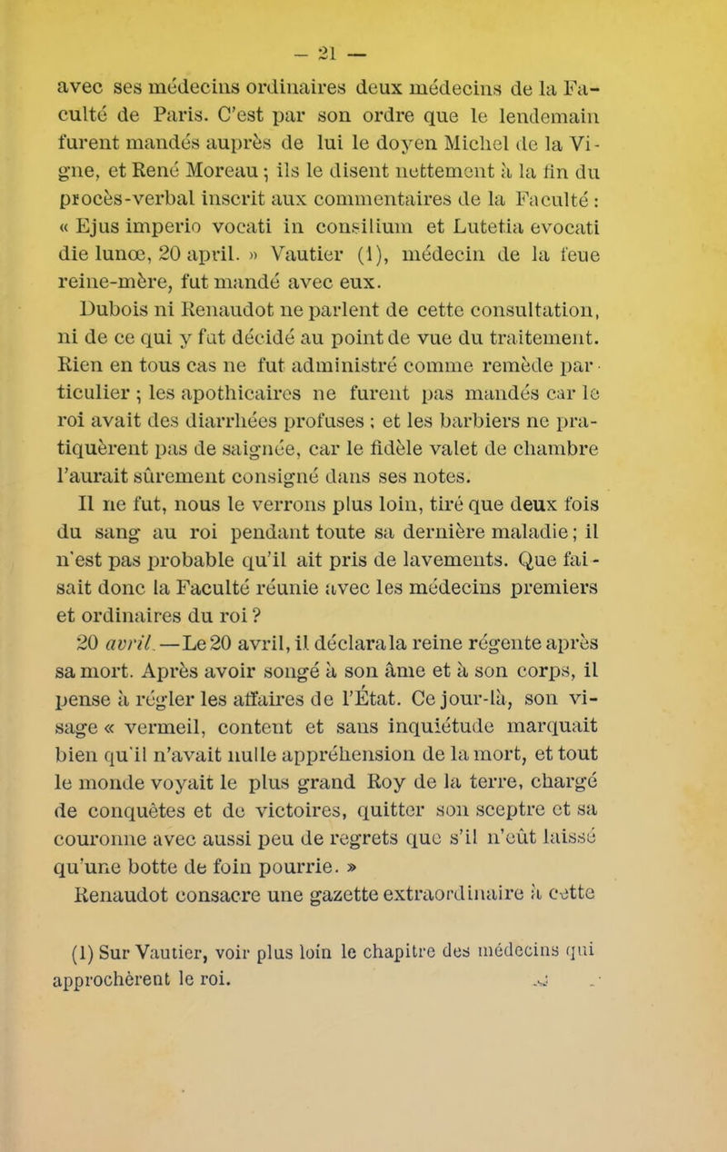 avec ses médecins ordinaires deux médecins de la Fa- culté de Paris. C’est par son ordre que le lendemain turent mandés auprès de lui le doyen Michel de la Vi- gne, et René Moreau -, ils le disent nettement à la lin du procès-verbal inscrit aux commentaires de la Faculté : « Ejus imperio vocati in consiliuin et Lutetia evocati die lunœ, 20 april. » Vautier (1), médecin de la l'eue reine-mère, fut mandé avec eux. Dubois ni Renaudot ne parlent de cette consultation, ni de ce qui y fut décidé au point de vue du traitement. Rien en tous cas ne fut administré comme remède par ticulier ; les apothicaires ne furent pas mandés car le roi avait des diarrhées profuses ; et les barbiers ne pra- tiquèrent pas de saignée, car le fidèle valet de chambre l’aurait sûrement consigné dans ses notes. Il ne fut, nous le verrons plus loin, tiré que deux fois du sang* au roi pendant toute sa dernière maladie ; il n’est pas probable qu’il ait pris de lavements. Que fai - sait donc la Faculté réunie avec les médecins premiers et ordinaires du roi ? 20 avril.—Le 20 avril, il déclarala reine régente après sa mort. Après avoir songé à son âme et à son corps, il pense à régler les affaires de l’État. Ce jour-là, son vi- sage « vermeil, content et sans inquiétude marquait bien qu’il n’avait nulle appréhension de la mort, et tout le monde voyait le plus grand Roy de la terre, chargé de conquêtes et de victoires, quitter son sceptre et sa couronne avec aussi peu de regrets que s’il n’eût laissé qu’une botte de foin pourrie. » Renaudot consacre une gazette extraordinaire à cette (1) Sur Vautier, voir plus loin le chapitre des médecins qui approchèrent le roi. ,sj