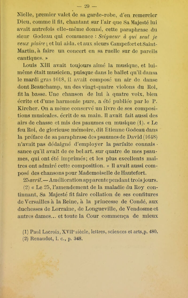 « Nielle, premier valet de sa garde-robe, d’en remercier Dieu, comme il fit, chantant sur l’air que Sa Majesté lui avait autrefois elle-même donné, cette paraphrase du sieur G-odeau qui commence : Seigneur à qui seul je veux plaire \ et lui aida, et aux sieurs Campefort, et Saint- Martin, à faire un concert en sa ruelle sur de pareils cantiques. » Louis XIII avait toujours aimé la musique, et lui- même était musicien, puisque dans le ballet qu’il dansa le mardi gras 1018, il avait composé un air de danse dont Beaucliamp, un des vingt-quatre violons du ltoi, fit la basse. Une chanson de lui quatre voix, bien écrite et d’une harmonie pure, a été publiée par le P. Kircher. On a même conservé un livre de ses composi- tions musicales, écrit de sa main. Il avait fait aussi des airs de chasse et mis des psaumes en musique (1). « Le feu Roi, de glorieuse mémoire, dit Etienne Godeau dans la préface de sa paraphrase des psaumes de David ( 1048) n’avait pas dédaigné d’employer la parfaite connais - sance qu’il avait de ce bel art, sur quatre de mes psau- mes, qui ont été imprimés; et les plus excellents maî- tres ont admiré cette composition. » 11 avait aussi com- posé des chansons pour Mademoiselle deHautefort. 25 avril.—Amélioration apparente pendant trois jours. (2) « Le 25, Pamendement de la maladie du Roy con- tinuant, Sa Majesté fit faire collation de ses confitures de Versailles à la Reine, à la princesse de Coudé, aux duchesses de Lorraine, de Longueville, de Vendosmeet autres dames... et toute la Cour commença de mieux (1) Paul Lacroix,XVIIesiècle, lettres, sciences et arts,p. 480.