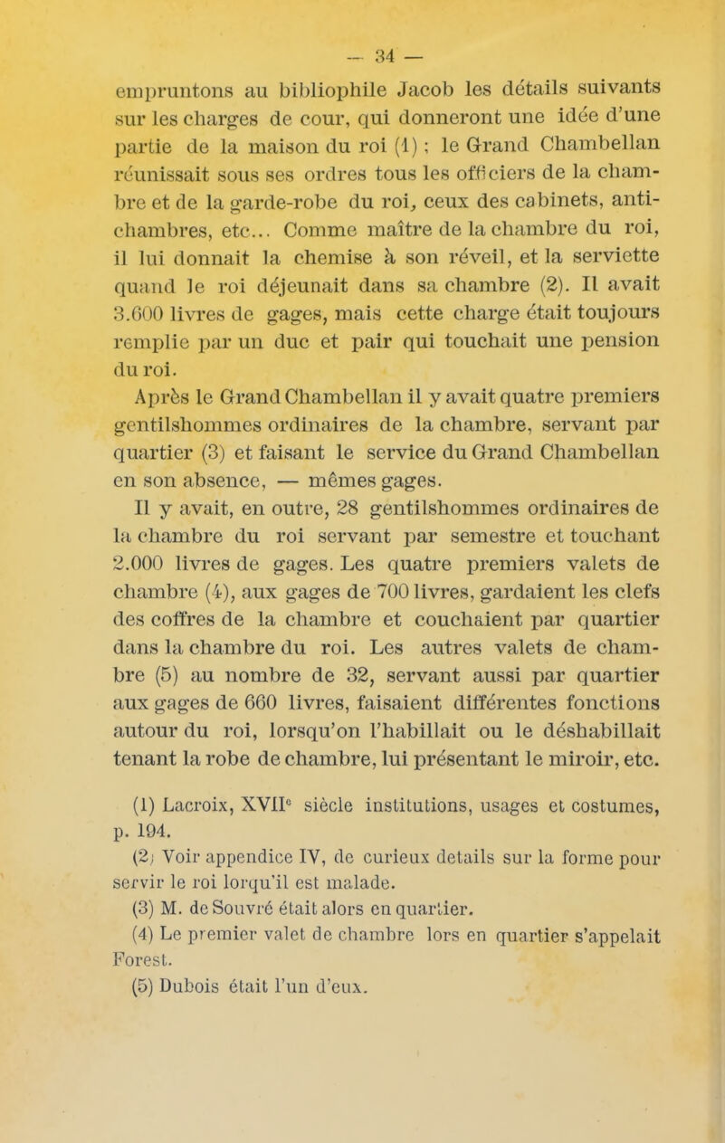 empruntons au bibliophile Jacob les détails suivants sur les charges de cour, qui donneront une idée d’une partie de la maison du roi (1) ; le Grand Chambellan réunissait sous ses ordres tous les officiers de la cham- bre et de la garde-robe du roi, ceux des cabinets, anti- chambres, etc... Comme maître de la chambre du roi, il lui donnait la chemise à son réveil, et la serviette quand le roi déjeunait dans sa chambre (2). Il avait 3.600 livres de gages, mais cette charge était toujours remplie par un duc et pair qui touchait une pension du roi. Après le Grand Chambellan il y avait quatre premiers gentilshommes ordinaires de la chambre, servant par quartier (3) et faisant le service du Grand Chambellan en son absence, — mêmes gages. Il y avait, en outre, 28 gentilshommes ordinaires de la chambre du roi servant par semestre et touchant 2.000 livres de gages. Les quatre premiers valets de chambre (4), aux gages de 700 livres, gardaient les clefs des coffres de la chambre et couchaient par quartier dans la chambre du roi. Les autres valets de cham- bre (5) au nombre de 32, servant aussi par quartier aux gages de 660 livres, faisaient différentes fonctions autour du roi, lorsqu’on l’habillait ou le déshabillait tenant la robe de chambre, lui présentant le miroir, etc. (1) Lacroix, XVIIe siècle institutions, usages et costumes, p. 194. (2; Voir appendice IV, de curieux details sur la forme pour servir le roi lorqu’il est malade. (3) M. deSouvré était alors en quartier. (4) Le premier valet de chambre lors en quartier s’appelait Fores t. (5) Dubois était l’un d’eux.