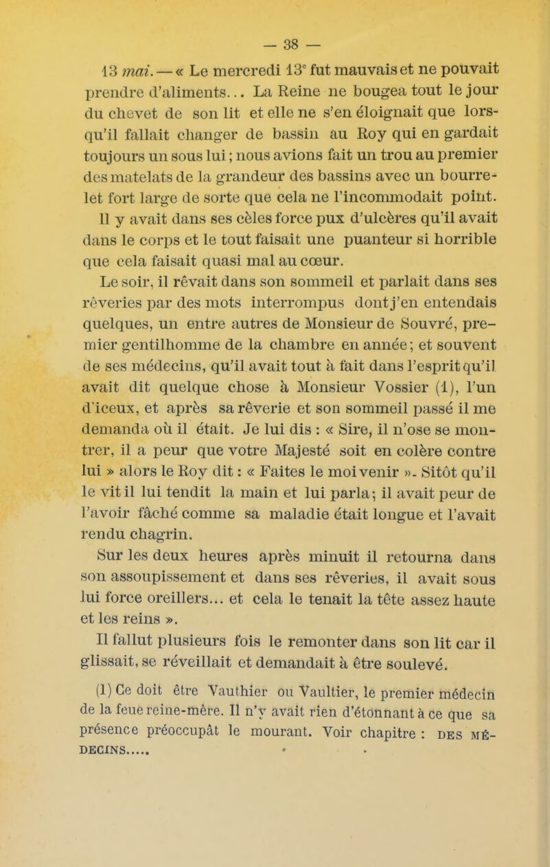 13 mai.— « Le mercredi 13e fut mauvais et ne pouvait prendre d’aliments... La Reine ne bougea tout le jour du chevet de son lit et elle ne s’en éloignait que lors- qu’il fallait changer de bassin au Roy qui en gardait toujours un sous lui ; nous avions fait un trou au premier desmatelats de la grandeur des bassins avec un bourre- let fort large de sorte que cela ne l’incommodait point. 11 y avait dans ses cèles force pux d’ulcères qu’il avait dans le corps et le tout faisait une puanteur si horrible que cela faisait quasi mal au cœur. Le soir, il rêvait dans son sommeil et parlait dans ses rêveries par des mots interrompus dont j’en entendais quelques, un entre autres de Monsieur de Souvré, pre- mier gentilhomme de la chambre en année; et souvent de ses médecins, qu’il avait tout à fait dans l’esprit qu’il avait dit quelque chose à Monsieur Vossier (1), l’un d’iceux, et après sa rêverie et son sommeil passé il me demanda où il était. Je lui dis : « Sire, il n’ose se mon- trer, il a peur que votre Majesté soit en colère contre lui » alors le Roy dit : « Faites le moi venir ». Sitôt qu’il le vit il lui tendit la main et lui parla; il avait peur de l’avoir fâché comme sa maladie était longue et l’avait rendu chagrin. Sur les deux heures après minuit il retourna dans son assoupissement et dans ses rêveries, il avait sous lui force oreillers... et cela le tenait la tête assez haute et les reins ». Il fallut plusieurs fois le remonter dans son lit car il glissait, se réveillait et demandait à être soulevé. (1) Ce doit être Vauthier ou Vaultier, le premier médecin de la feue reine-mère. Il n’v avait rien d’étonnant à ce que sa présence préoccupât le mourant. Voir chapitre : des mé- decins