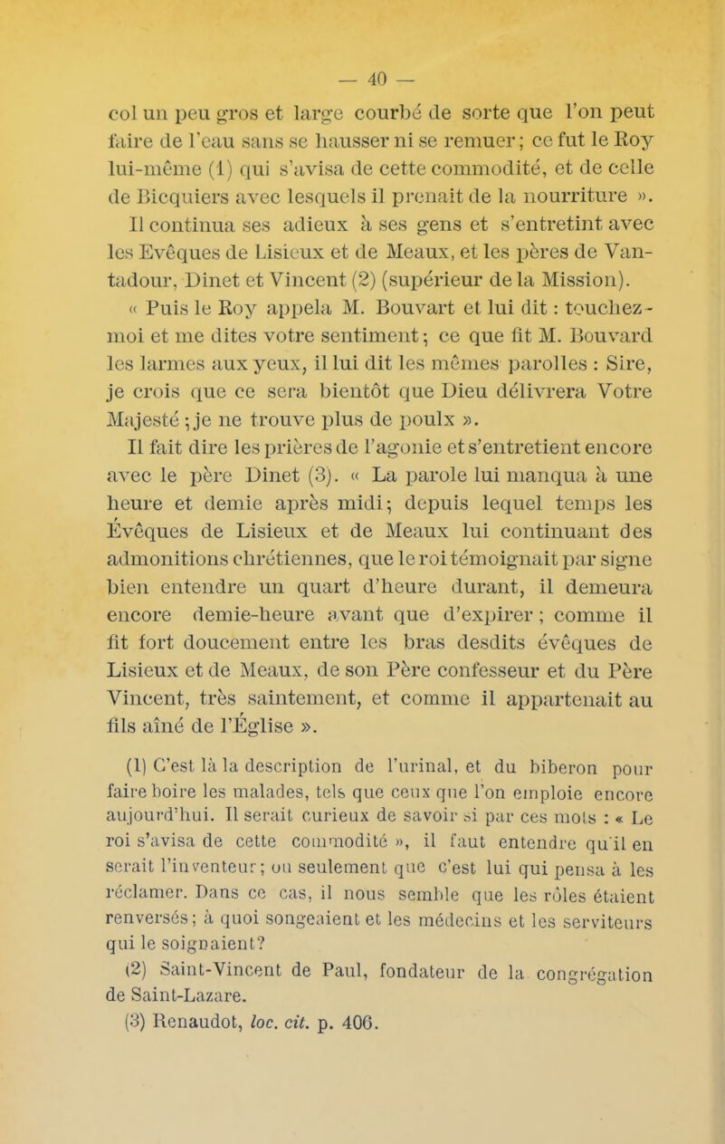 col un peu gros et large courbé de sorte que l’on peut faire de l’eau sans se hausser ni se remuer ; ce fut le Roy lui-même (1) qui s’avisa de cette commodité, et de celle de Bicquiers avec lesquels il prenait de la nourriture ». Il continua ses adieux à ses gens et s’entretint avec les Evêques de Lisieux et de Meaux, et les pères de Van- tadour, Dinet et Vincent (2) (supérieur de la Mission). « Puis le Roy appela M. Bouvart et lui dit : touchez - moi et me dites votre sentiment ; ce que fit M. Bouvard les larmes aux yeux, il lui dit les mêmes parolles : Sire, je crois que ce sera bientôt que Dieu délivrera Votre Majesté • je ne trouve plus de poulx ». Il fait dire les prières de l’agonie et s’entretient encore avec le père Dinet (3). « La parole lui manqua à une heure et demie après midi; depuis lequel temps les r Evêques de Lisieux et de Meaux lui continuant des admonitions chrétiennes, que le roi témoignait par signe bien entendre un quart d’heure durant, il demeura encore demie-heure avant que d’expirer ; comme il fit fort doucement entre les bras desdits évêques de Lisieux et de Meaux, de son Père confesseur et du Père Vincent, très saintement, et comme il appartenait au fils aîné de l’Eglise ». (1) C’est là la description de burinai, et du biberon pour faire boire les malades, tels que ceux que l’on emploie encore aujourd’hui. Il serait curieux de savoir si par ces mots : « Le roi s’avisa de cette commodité », il faut entendre qu'il en serait l’inventeur; ou seulement que c’est lui qui pensa à les réclamer. Dans ce cas, il nous semble que les rôles étaient renversés; à quoi songeaient et les médecins et les serviteurs qui le soignaient? (2) Saint-Vincent de Paul, fondateur de la congrégation de Saint-Lazare.