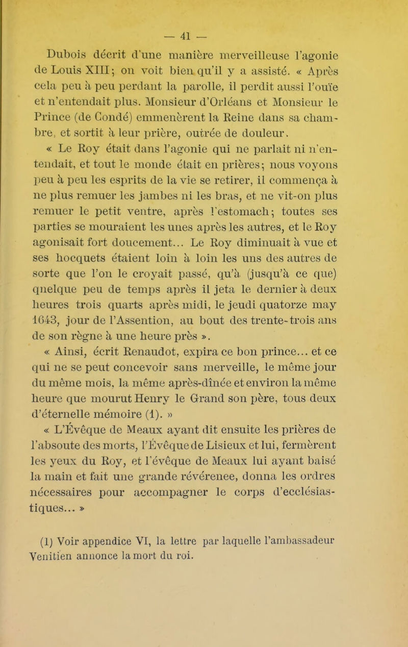 Dubois décrit d’une manière merveilleuse l'agonie de Louis XIII; on voit bien qu’il y a assisté. « Après cela peu à peu perdant la parolle, il perdit aussi l’ouïe et n’entendait plus. Monsieur d’Orléans et Monsieur le Prince (de Condé) emmenèrent la Reine dans sa cham- bre, et sortit à leur prière, outrée de douleur. « Le Roy était dans l’agonie qui ne parlait ni n’en- tendait, et tout le monde était en prières; nous voyons peu à peu les esprits de la vie se retirer, il commença à ne plus remuer les jambes ni les bras, et ne vit-on plus remuer le petit ventre, après l’estomach; toutes ses parties se mouraient les unes après les autres, et le Roy agonisait fort doucement... Le Roy diminuait à vue et ses hocquets étaient loin à loin les uns des autres de sorte que l’on le croyait passé, qu’à (jusqu’à ce que) quelque peu de temps après il jeta le dernier à deux heures trois quarts après midi, le jeudi quatorze may 1643, jour de l’Assention, au bout des trente-trois ans de son règne à une heure près ». « Ainsi, écrit Renaudot, expira ce bon prince... et ce qui ne se peut concevoir sans merveille, le même jour du même mois, la même après-dînée et environ la même heure que mourut Henry le Grand son père, tous deux d’éternelle mémoire (1). » « L’Évêque de Meaux ayant dit ensuite les prières de l’absoute des morts, l’Lvêquede Lisieux et lui, fermèrent les yeux du Roy, et l’évêque de Meaux lui ayant baisé la main et fait une grande révérenee, donna les ordres nécessaires pour accompagner le corps d’ecclésias- tiques... » (1) Voir appendice VI, la lettre par laquelle l’ambassadeur Vénitien annonce la mort du roi.