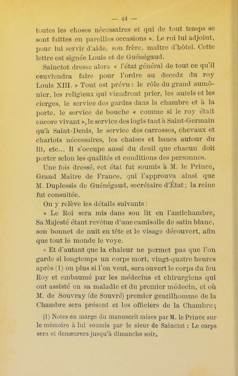 toutes les choses nécessaires et qui de tout temps se sont faittes en pareilles occasions ». Le roi lui adjoint, pour lui servir d’aide, son frère, maître d’hôtel. Cette lettre est signée Louis et de Guénégaud. Sainctot dresse alors « l’état général de tout ce qu il cenviendra faire pour l’ordre au decedz du roy Louis XIII. » Tout est prévu : le rôle du grand aumô- nier, les religieux qui viendront prier, les autels et les cierges, le service des gardes dans la chambre et à la porte, le service de bouche « comme si le roy était encore vivant », le service des logis tant à Saint-Germain qu’à Saint-Denis, le service des carrosses, chevaux et chariots nécessaires, les chaises et bancs autour du lit, etc... Il s’occupe aussi du deuil que chacun doit porter selon les qualités et conditions des personnes. Une fois dressé, cet état fut soumis à M. le Prince, Grand Maître de France, qui l’approuva ainsi que M. Duplessis de Guénégaud, secrétaire d’État; la reine fut consultée. On y relève les détails suivants : « Le Roi sera mis dans son lit en l'antichambre, Sa Majesté étant revêtue d’une camisolle de satin blanc, son bonnet de nuit en tête et le visage découvert, afin que tout le monde le voye. « Et d’autant que la chaleur ne permet pas que l’on garde si longtemps un corps mort, vingt-quatre heures après (1) ou plus si l’on veut, sera ouvert le corps du feu Roy et embaumé par les médecins et chirurgiens qui ont assisté en sa maladie et du premier médecin, et où M. de Souvray fde Souvré) premier gentilhomme de la Chambre sera présent et les officiers de la Chambre-, (1) Notes en marge du manuscrit mises par M. le Prince sur le mémoire à lui soumis par le sieur de Sainctot : Le corps sera et demeurera jusqu’à dimanche soir.